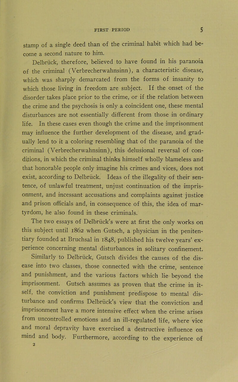 stamp of a single deed than of the criminal habit which had be- come a second nature to him. Delbriick, therefore, believed to have found in his paranoia of the criminal (Verbrecherwahnsinn), a characteristic disease, which was sharply demarcated from the forms of insanity to which those living in freedom are subject. If the onset of the disorder takes place prior to the crime, or if the relation between the crime and the psychosis is only a coincident one, these mental disturbances are not essentially different from those in ordinary life. In these cases even though the crime and the imprisonment may influence the further development of the disease, and grad- ually lend to it a coloring resembling that of the paranoia of the criminal (Verbrecherwahnsinn), this delusional reversal of con- ditions, in which the criminal thinks himself wholly blameless and that honorable people only imagine his crimes and vices, does not exist, according to Delbriick. Ideas of the illegality of their sen- tence, of unlawful treatment, unjust continuation of the impris- onment, and incessant accusations and complaints against justice and prison officials and, in consequence of this, the idea of mar- tyrdom, he also found in these criminals. The two essays of Delbriick’s were at first the only works on this subject until 1862 when Gutsch, a physician in the peniten- tiary founded at Bruchsal in 1848, published his twelve years’ ex- perience concerning mental disturbances in solitary confinement. Similarly to Delbriick, Gutsch divides the causes of the dis- ease into two classes, those connected with the crime, sentence and punishment, and the various factors which lie beyond the imprisonment. Gutsch assumes as proven that the crime in it- self. the conviction and punishment predispose to mental dis- turbance and confirms Delbriick’s view that the conviction and imprisonment have a more intensive effect when the crime arises from uncontrolled emotions and an ill-regulated life, where vice and moral depravity have exercised a destructive influence on mind and body. Furthermore, according to the experience of