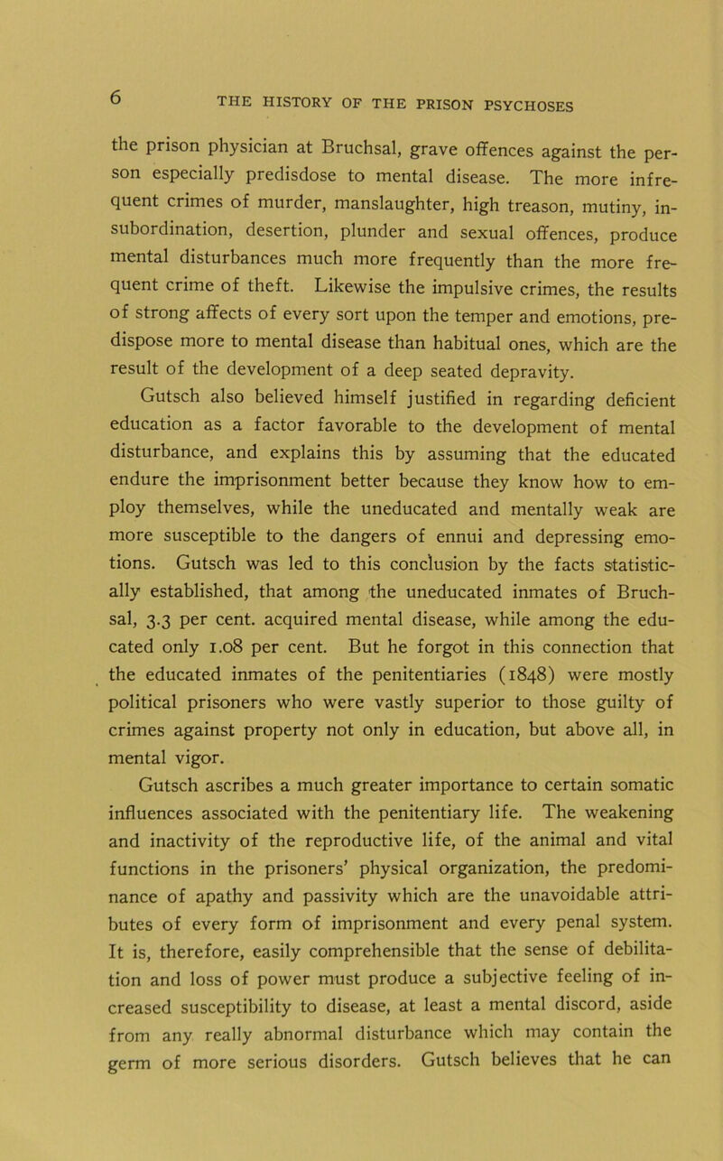 the prison physician at Bruchsal, grave offences against the per- son especially predisdose to mental disease. The more infre- quent crimes of murder, manslaughter, high treason, mutiny, in- subordination, desertion, plunder and sexual offences, produce mental disturbances much more frequently than the more fre- quent crime of theft. Likewise the impulsive crimes, the results of strong affects of every sort upon the temper and emotions, pre- dispose more to mental disease than habitual ones, which are the result of the development of a deep seated depravity. Gutsch also believed himself justified in regarding deficient education as a factor favorable to the development of mental disturbance, and explains this by assuming that the educated endure the imprisonment better because they know how to em- ploy themselves, while the uneducated and mentally weak are more susceptible to the dangers of ennui and depressing emo- tions. Gutsch was led to this conclusion by the facts statistic- ally established, that among the uneducated inmates of Bruch- sal, 3.3 per cent, acquired mental disease, while among the edu- cated only 1.08 per cent. But he forgot in this connection that the educated inmates of the penitentiaries (1848) were mostly political prisoners who were vastly superior to those guilty of crimes against property not only in education, but above all, in mental vigor. Gutsch ascribes a much greater importance to certain somatic influences associated with the penitentiary life. The weakening and inactivity of the reproductive life, of the animal and vital functions in the prisoners’ physical organization, the predomi- nance of apathy and passivity which are the unavoidable attri- butes of every form of imprisonment and every penal system. It is, therefore, easily comprehensible that the sense of debilita- tion and loss of power must produce a subjective feeling of in- creased susceptibility to disease, at least a mental discord, aside from any really abnormal disturbance which may contain the germ of more serious disorders. Gutsch believes that he can