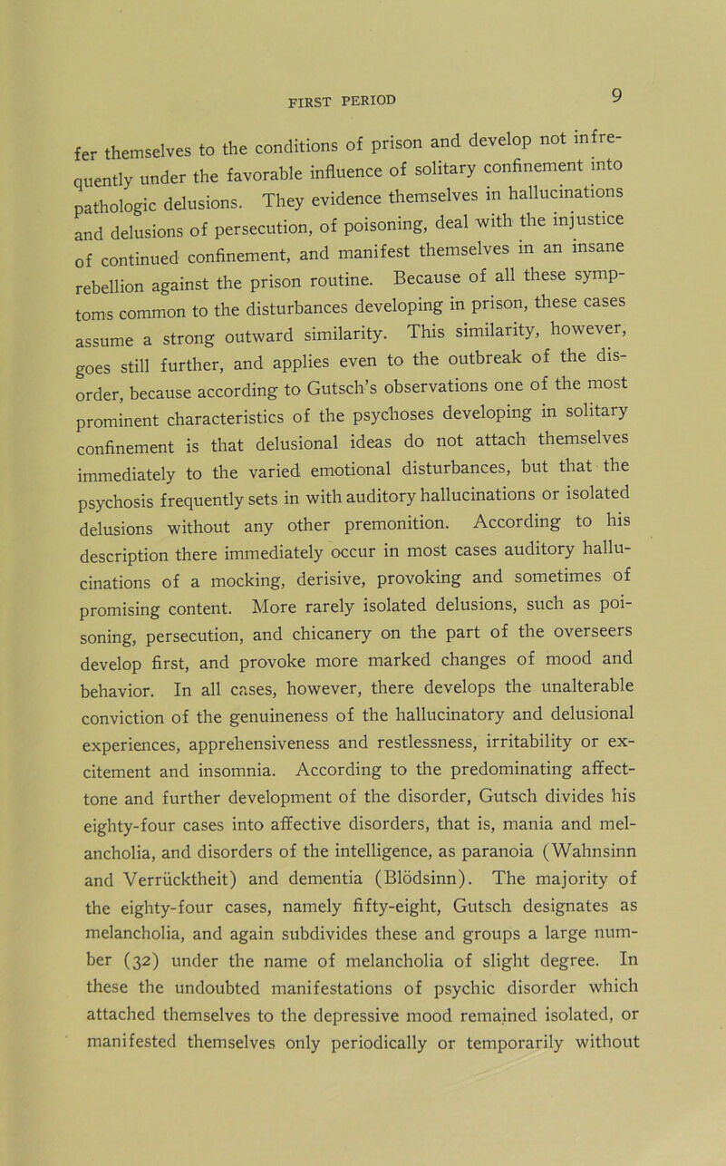 fer themselves to the conditions of prison and develop not infre- quently under the favorable influence of solitary confinement into pathologic delusions. They evidence themselves in hallucinations and delusions of persecution, of poisoning, deal with the injustice of continued confinement, and manifest themselves in an insane rebellion against the prison routine. Because of all these symp- toms common to the disturbances developing in prison, these cases assume a strong outward similarity. This similarity, however, goes still further, and applies even to the outbreak of the dis- order, because according to Gutsch’s observations one of the most prominent characteristics of the psychoses developing in solitary confinement is that delusional ideas do not attach themselves immediately to the varied emotional disturbances, but that the psychosis frequently sets in with auditory hallucinations or isolated delusions without any other premonition. According to his description there immediately occur in most cases auditory hallu- cinations of a mocking, derisive, provoking and sometimes of promising content. More rarely isolated delusions, such as poi soning, persecution, and chicanery on the part of the overseers develop first, and provoke more marked changes of mood and behavior. In all cases, however, there develops the unalterable conviction of the genuineness of the hallucinatory and delusional experiences, apprehensiveness and restlessness, irritability or ex- citement and insomnia. According to the predominating affect- tone and further development of the disorder, Gutsch divides his eighty-four cases into affective disorders, that is, mania and mel- ancholia, and disorders of the intelligence, as paranoia (Wahnsinn and Verriicktheit) and dementia (Blodsinn). The majority of the eighty-four cases, namely fifty-eight, Gutsch designates as melancholia, and again subdivides these and groups a large num- ber (32) under the name of melancholia of slight degree. In these the undoubted manifestations of psychic disorder which attached themselves to the depressive mood remained isolated, or manifested themselves only periodically or temporarily without