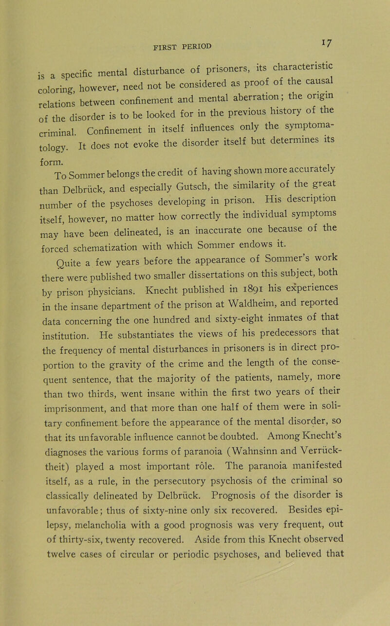 is a specific mental disturbance of prisoners, its characteristic coloring, however, need not be considered as proof of the causal relations between confinement and mental aberration; the origin of the disorder is to be looked for in the previous history of the criminal. Confinement in itself influences only the symptoma- tology. It does not evoke the disorder itself but determines its form. To Sommer belongs the credit of having shown more accurate y than Delbriick, and especially Gutsch, the similarity of the great number of the psychoses developing in prison. His description itself, however, no matter how correctly the individual symptoms may have been delineated, is an inaccurate one because of the forced schematization with which Sommer endows it. Quite a few years before the appearance of Sommer’s work there were published two smaller dissertations on this subject, both by prison physicians. Knecht published in 1891 his experiences in the insane department of the prison at Waldheim, and reported data concerning the one hundred and sixty-eight inmates of that institution. He substantiates the views of his predecessors that the frequency of mental disturbances in prisoners is in direct pro- portion to the gravity of the crime and the length of the conse- quent sentence, that the majority of the patients, namely, more than two thirds, went insane within the first two years of their imprisonment, and that more than one half of them were in soli- tary confinement before the appearance of the mental disorder, so that its unfavorable influence cannot be doubted. Among Knecht s diagnoses the various forms of paranoia (Wahnsinn and Verriick- theit) played a most important role. The paranoia manifested itself, as a rule, in the persecutory psychosis of the criminal so classically delineated by Delbriick. Prognosis of the disorder is unfavorable; thus of sixty-nine only six recovered. Besides epi- lepsy, melancholia with a good prognosis was very frequent, out of thirty-six, twenty recovered. Aside from this Knecht observed twelve cases of circular or periodic psychoses, and believed that