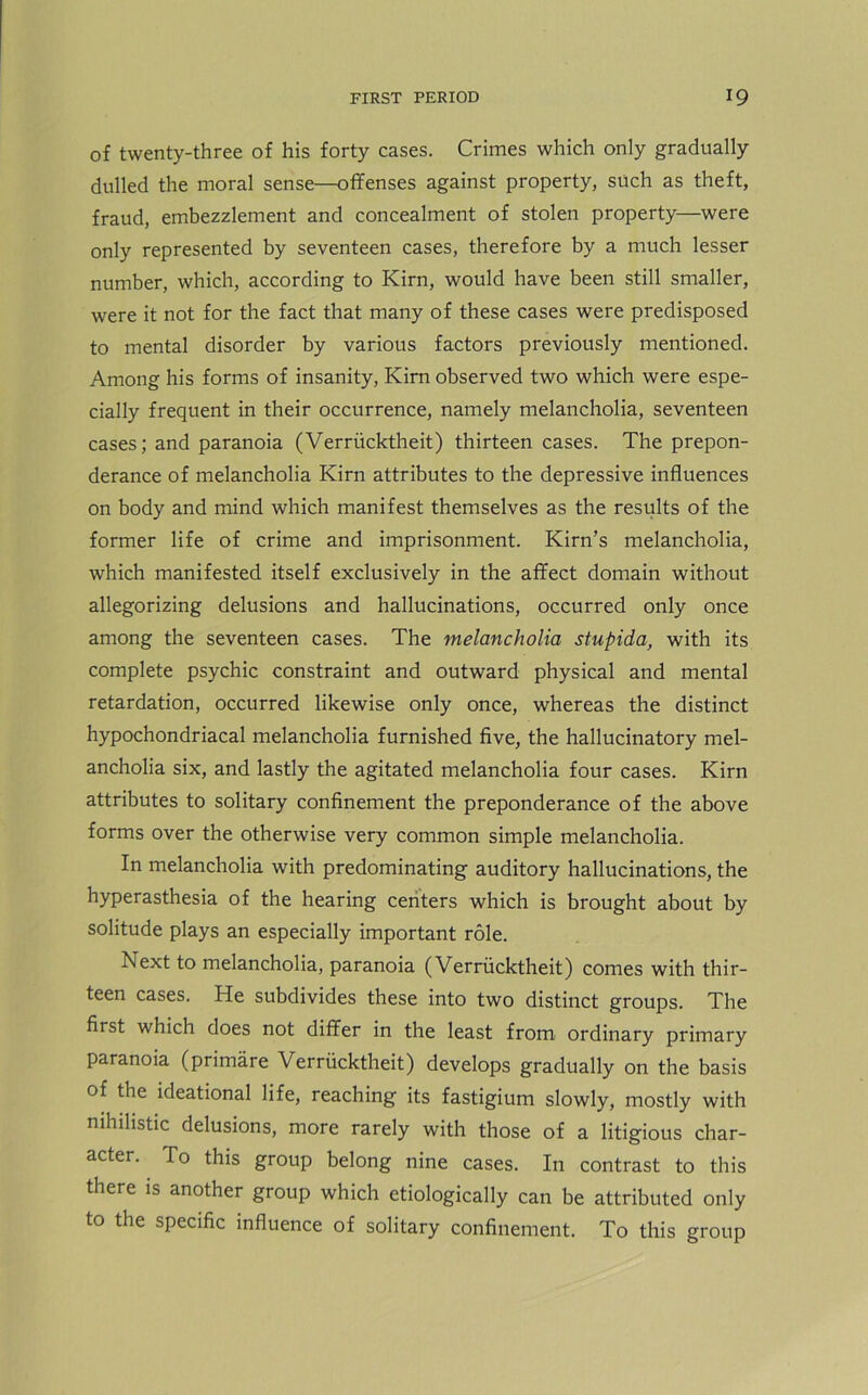 of twenty-three of his forty cases. Crimes which only gradually dulled the moral sense—offenses against property, such as theft, fraud, embezzlement and concealment of stolen property—were only represented by seventeen cases, therefore by a much lesser number, which, according to Kirn, would have been still smaller, were it not for the fact that many of these cases were predisposed to mental disorder by various factors previously mentioned. Among his forms of insanity, Kirn observed two which were espe- cially frequent in their occurrence, namely melancholia, seventeen cases; and paranoia (Verriicktheit) thirteen cases. The prepon- derance of melancholia Kirn attributes to the depressive influences on body and mind which manifest themselves as the results of the former life of crime and imprisonment. Kirn’s melancholia, which manifested itself exclusively in the affect domain without allegorizing delusions and hallucinations, occurred only once among the seventeen cases. The melancholia stupida, with its complete psychic constraint and outward physical and mental retardation, occurred likewise only once, whereas the distinct hypochondriacal melancholia furnished five, the hallucinatory mel- ancholia six, and lastly the agitated melancholia four cases. Kirn attributes to solitary confinement the preponderance of the above forms over the otherwise very common simple melancholia. In melancholia with predominating auditory hallucinations, the hyperasthesia of the hearing centers which is brought about by solitude plays an especially important role. In ext to melancholia, paranoia (Verriicktheit) comes with thir- teen cases. He subdivides these into two distinct groups. The first which does not differ in the least from ordinary primary paranoia (primare Verriicktheit) develops gradually on the basis of the ideational life, reaching its fastigium slowly, mostly with nihilistic delusions, more rarely with those of a litigious char- acter. To this group belong nine cases. In contrast to this there is another group which etiologically can be attributed only to the specific influence of solitary confinement. To this group