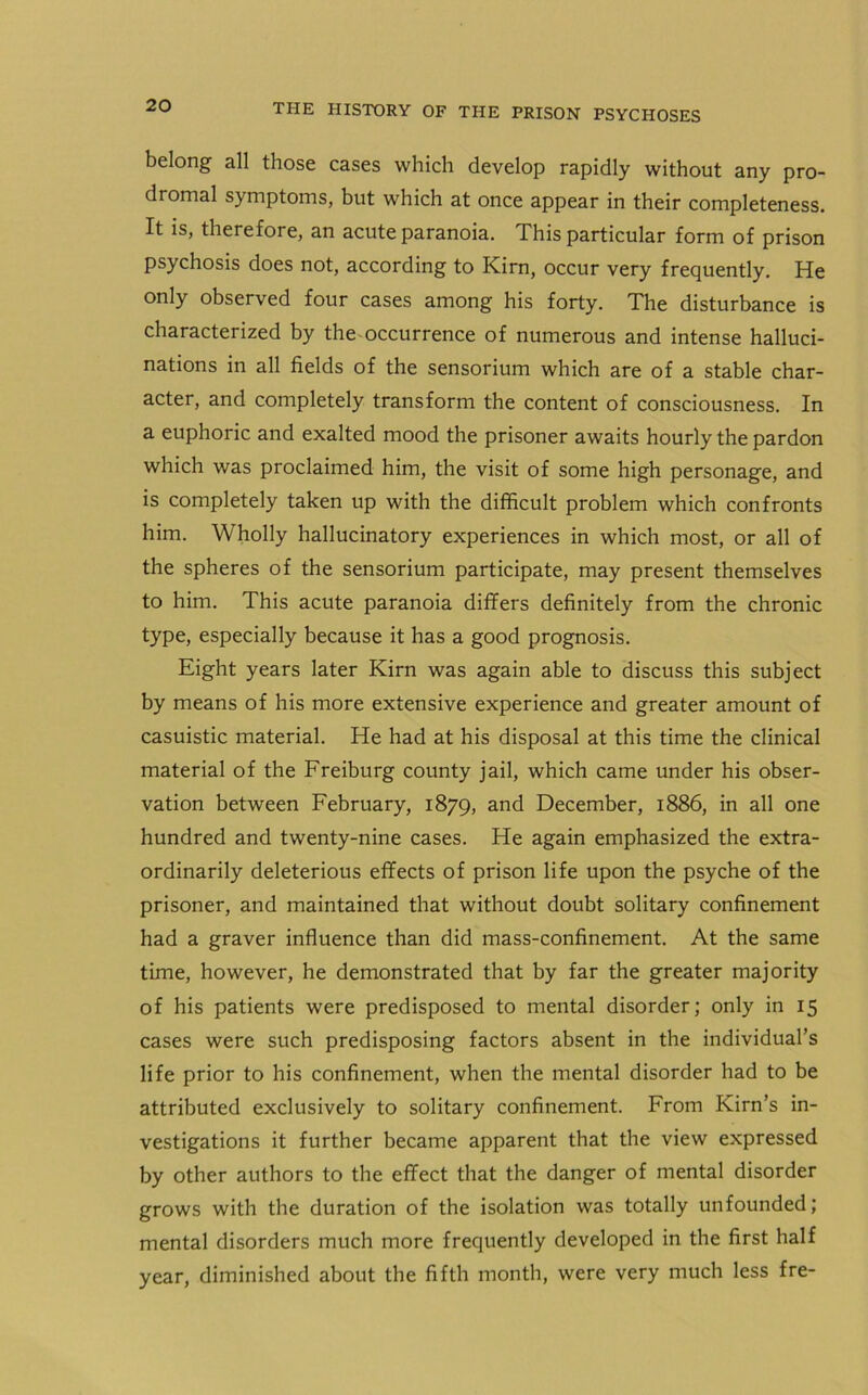 belong all those cases which develop rapidly without any pro- dromal symptoms, but which at once appear in their completeness. It is, therefore, an acute paranoia. This particular form of prison psychosis does not, according to Kirn, occur very frequently. He only observed four cases among his forty. The disturbance is characterized by the occurrence of numerous and intense halluci- nations in all fields of the sensorium which are of a stable char- acter, and completely transform the content of consciousness. In a euphoric and exalted mood the prisoner awaits hourly the pardon which was proclaimed him, the visit of some high personage, and is completely taken up with the difficult problem which confronts him. Wholly hallucinatory experiences in which most, or all of the spheres of the sensorium participate, may present themselves to him. This acute paranoia differs definitely from the chronic type, especially because it has a good prognosis. Eight years later Kirn was again able to discuss this subject by means of his more extensive experience and greater amount of casuistic material. He had at his disposal at this time the clinical material of the Freiburg county jail, which came under his obser- vation between February, 1879, and December, 1886, in all one hundred and twenty-nine cases. He again emphasized the extra- ordinarily deleterious effects of prison life upon the psyche of the prisoner, and maintained that without doubt solitary confinement had a graver influence than did mass-confinement. At the same time, however, he demonstrated that by far the greater majority of his patients were predisposed to mental disorder; only in 15 cases were such predisposing factors absent in the individual’s life prior to his confinement, when the mental disorder had to be attributed exclusively to solitary confinement. From Kirn’s in- vestigations it further became apparent that the view expressed by other authors to the effect that the danger of mental disorder grows with the duration of the isolation was totally unfounded; mental disorders much more frequently developed in the first half year, diminished about the fifth month, were very much less fre-