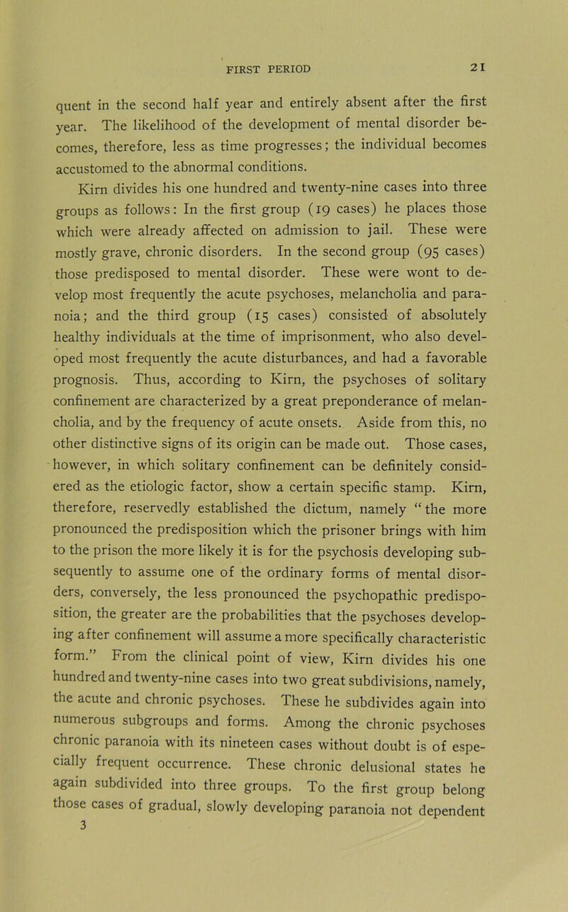 quent in the second half year and entirely absent after the first year. The likelihood of the development of mental disorder be- comes, therefore, less as time progresses; the individual becomes accustomed to the abnormal conditions. Kirn divides his one hundred and twenty-nine cases into three groups as follows: In the first group (19 cases) he places those which were already affected on admission to jail. These were mostly grave, chronic disorders. In the second group (95 cases) those predisposed to mental disorder. These were wont to de- velop most frequently the acute psychoses, melancholia and para- noia; and the third group (15 cases) consisted of absolutely healthy individuals at the time of imprisonment, who also devel- oped most frequently the acute disturbances, and had a favorable prognosis. Thus, according to Kirn, the psychoses of solitary confinement are characterized by a great preponderance of melan- cholia, and by the frequency of acute onsets. Aside from this, no other distinctive signs of its origin can be made out. Those cases, however, in which solitary confinement can be definitely consid- ered as the etiologic factor, show a certain specific stamp. Kirn, therefore, reservedly established the dictum, namely “the more pronounced the predisposition which the prisoner brings with him to the prison the more likely it is for the psychosis developing sub- sequently to assume one of the ordinary forms of mental disor- ders, conversely, the less pronounced the psychopathic predispo- sition, the greater are the probabilities that the psychoses develop- ing after confinement will assume a more specifically characteristic form. From the clinical point of view, Kirn divides his one hundred and twenty-nine cases into two great subdivisions, namely, the acute and chronic psychoses. These he subdivides again into numerous subgroups and forms. Among the chronic psychoses chronic paranoia with its nineteen cases without doubt is of espe- cially frequent occurrence. These chronic delusional states he again subdivided into three groups. To the first group belong those cases of gradual, slowly developing paranoia not dependent 3