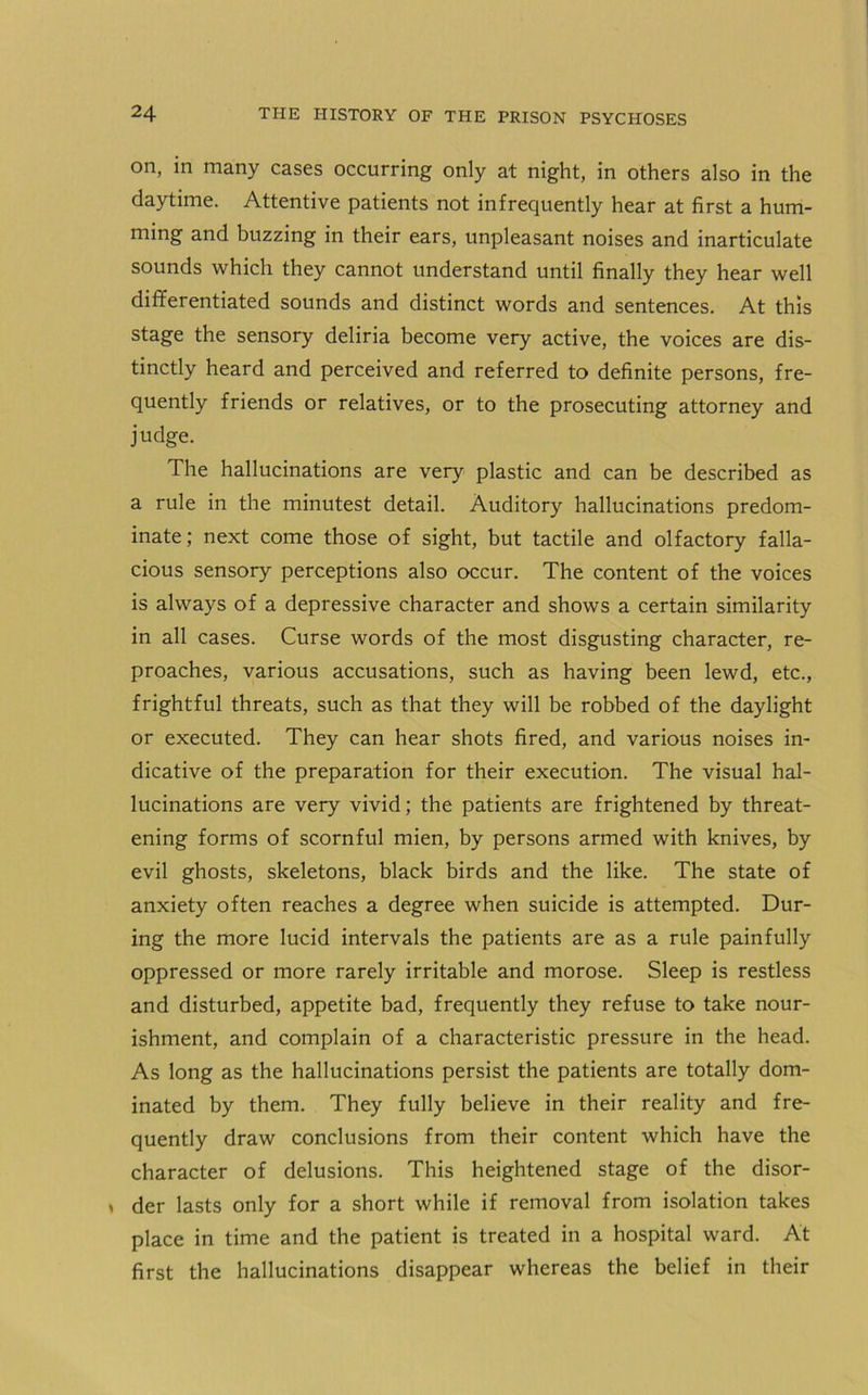 on, in many cases occurring only at night, in others also in the daytime. Attentive patients not infrequently hear at first a hum- ming and buzzing in their ears, unpleasant noises and inarticulate sounds which they cannot understand until finally they hear well differentiated sounds and distinct words and sentences. At this stage the sensory deliria become very active, the voices are dis- tinctly heard and perceived and referred to definite persons, fre- quently friends or relatives, or to the prosecuting attorney and judge. The hallucinations are very plastic and can be described as a rule in the minutest detail. Auditory hallucinations predom- inate; next come those of sight, but tactile and olfactory falla- cious sensory perceptions also occur. The content of the voices is always of a depressive character and shows a certain similarity in all cases. Curse words of the most disgusting character, re- proaches, various accusations, such as having been lewd, etc., frightful threats, such as that they will be robbed of the daylight or executed. They can hear shots fired, and various noises in- dicative of the preparation for their execution. The visual hal- lucinations are very vivid; the patients are frightened by threat- ening forms of scornful mien, by persons armed with knives, by evil ghosts, skeletons, black birds and the like. The state of anxiety often reaches a degree when suicide is attempted. Dur- ing the more lucid intervals the patients are as a rule painfully oppressed or more rarely irritable and morose. Sleep is restless and disturbed, appetite bad, frequently they refuse to take nour- ishment, and complain of a characteristic pressure in the head. As long as the hallucinations persist the patients are totally dom- inated by them. They fully believe in their reality and fre- quently draw conclusions from their content which have the character of delusions. This heightened stage of the disor- » der lasts only for a short while if removal from isolation takes place in time and the patient is treated in a hospital ward. At first the hallucinations disappear whereas the belief in their