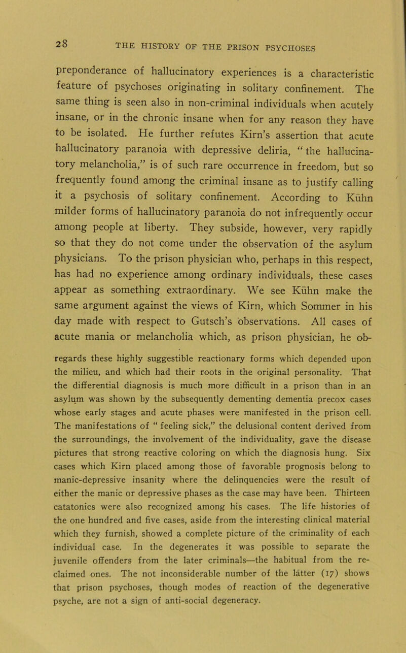 preponderance of hallucinatory experiences is a characteristic feature of psychoses originating in solitary confinement. The same thing is seen also in non-criminal individuals when acutely insane, or in the chronic insane when for any reason they have to be isolated. He further refutes Kirn’s assertion that acute hallucinatory paranoia with depressive deliria, “the hallucina- tory melancholia,” is of such rare occurrence in freedom, but so frequently found among the criminal insane as to justify calling it a psychosis of solitary confinement. According to Kuhn milder forms of hallucinatory paranoia do not infrequently occur among people at liberty. They subside, however, very rapidly so that they do not come under the observation of the asylum physicians. To the prison physician who, perhaps in this respect, has had no experience among ordinary individuals, these cases appear as something extraordinary. We see Kuhn make the same argument against the views of Kirn, which Sommer in his day made with respect to Gutsch’s observations. All cases of acute mania or melancholia which, as prison physician, he ob- regards these highly suggestible reactionary forms which depended upon the milieu, and which had their roots in the original personality. That the differential diagnosis is much more difficult in a prison than in an asylum was shown by the subsequently dementing dementia precox cases whose early stages and acute phases were manifested in the prison cell. The manifestations of “ feeling sick,” the delusional content derived from the surroundings, the involvement of the individuality, gave the disease pictures that strong reactive coloring on which the diagnosis hung. Six cases which Kirn placed among those of favorable prognosis belong to manic-depressive insanity where the delinquencies were the result of either the manic or depressive phases as the case may have been. Thirteen catatonics were also recognized among his cases. The life histories of the one hundred and five cases, aside from the interesting clinical material which they furnish, showed a complete picture of the criminality of each individual case. In the degenerates it was possible to separate the juvenile offenders from the later criminals—the habitual from the re- claimed ones. The not inconsiderable number of the latter (17) shows that prison psychoses, though modes of reaction of the degenerative psyche, are not a sign of anti-social degeneracy.