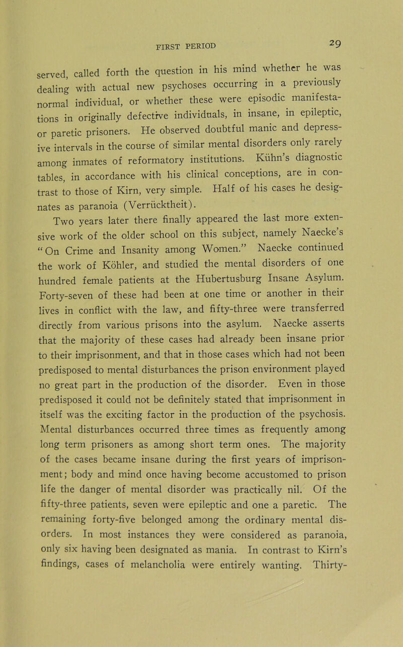 served, called forth the question in his mind whether he was dealing with actual new psychoses occurring in a previously normal individual, or whether these were episodic, manifesta- tions in originally defective individuals, in insane, in epileptic, or paretic prisoners. He observed doubtful manic and depress- ive intervals in the course of similar mental disorders only rarely among inmates of reformatory institutions. Kuhn’s diagnostic tables, in accordance with his clinical conceptions, are in con- trast to those of Kirn, very simple. Half of his cases he desig- nates as paranoia (Verriicktheit). Two years later there finally appeared the last more exten- sive work of the older school on this subject, namely Naecke’s “On Crime and Insanity among Women.” Naecke continued the work of Kohler, and studied the mental disorders of one hundred female patients at the Hubertusburg Insane Asylum. Forty-seven of these had been at one time or another in their lives in conflict with the law, and fifty-three were transferred directly from various prisons into the asylum. Naecke asserts that the majority of these cases had already been insane prior to their imprisonment, and that in those cases which had not been predisposed to mental disturbances the prison environment played no great part in the production of the disorder. Even in those predisposed it could not be definitely stated that imprisonment in itself was the exciting factor in the production of the psychosis. Mental disturbances occurred three times as frequently among long term prisoners as among short term ones. The majority of the cases became insane during the first years of imprison- ment; body and mind once having become accustomed to prison life the danger of mental disorder was practically nil. Of the fifty-three patients, seven were epileptic and one a paretic. The remaining forty-five belonged among the ordinary mental dis- orders. In most instances they were considered as paranoia, only six having been designated as mania. In contrast to Kirn’s findings, cases of melancholia were entirely wanting. Thirty-