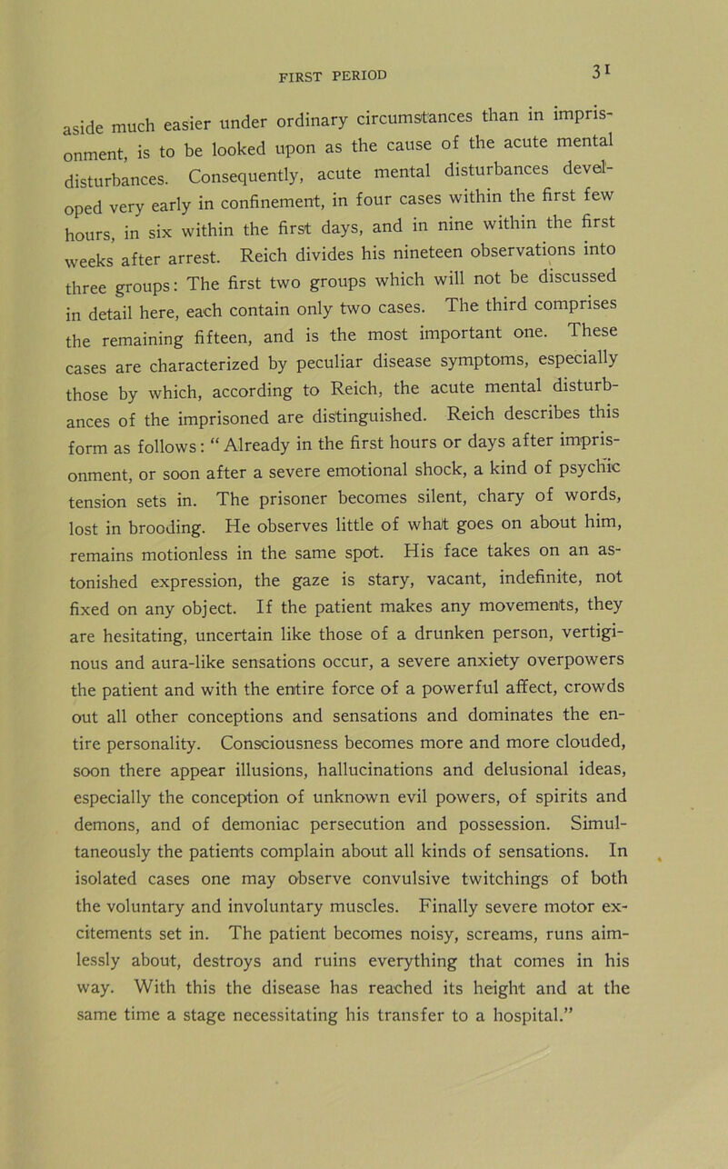 aside much easier under ordinary circumstances than in impris- onment is to be looked upon as the cause of the acute mental disturbances. Consequently, acute mental disturbances devel- oped very early in confinement, in four cases within the first few hours, in six within the first days, and in nine within the first weeks after arrest. Reich divides his nineteen observations into three groups: The first two groups which will not be discussed in detail here, each contain only two cases. The third comprises the remaining fifteen, and is the most important one. These cases are characterized by peculiar disease symptoms, especially those by which, according to Reich, the acute mental disturb- ances of the imprisoned are distinguished. Reich describes this form as follows: “ Already in the first hours or days after impris- onment, or soon after a severe emotional shock, a kind of psychic tension sets in. The prisoner becomes silent, chary of words, lost in brooding. He observes little of what goes on about him, remains motionless in the same spot. His face takes on an as- tonished expression, the gaze is stary, vacant, indefinite, not fixed on any object. If the patient makes any movements, they are hesitating, uncertain like those of a drunken person, vertigi- nous and aura-like sensations occur, a severe anxiety overpowers the patient and with the entire force of a powerful affect, crowds out all other conceptions and sensations and dominates the en- tire personality. Consciousness becomes more and more clouded, soon there appear illusions, hallucinations and delusional ideas, especially the conception of unknown evil powers, of spirits and demons, and of demoniac persecution and possession. Simul- taneously the patients complain about all kinds of sensations. In isolated cases one may observe convulsive twitchings of both the voluntary and involuntary muscles. Finally severe motor ex- citements set in. The patient becomes noisy, screams, runs aim- lessly about, destroys and ruins everything that comes in his way. With this the disease has reached its height and at the same time a stage necessitating his transfer to a hospital.”