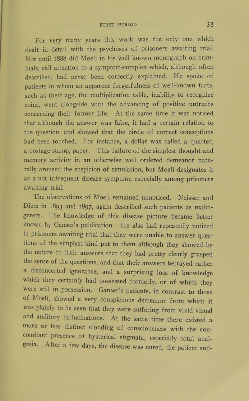 For very many years this work was the only one which dealt in detail with the psychoses of prisoners awaiting trial. Not until 1888 did Moeli in his well known monograph on crim- inals, call attention to a symptom-complex which, although often described, had never been correctly explained. He spoke of patients in whom an apparent forgetfulness of well-known facts, such as their age, the multiplication table, inability to recognize coins, went alongside with the advancing of positive untruths concerning their former life. At the same time it was noticed that although the answer was false, it had a certain relation to the question, and showed that the circle of correct conceptions had been touched. For instance, a dollar was called a quarter, a postage stamp, paper. This failure of the simplest thought and memory activity in an otherwise well ordered demeanor natu- rally aroused the suspicion of simulation, but Moeli designates it as a not infrequent disease symptom, especially among prisoners awaiting trial. The observations of Moeli remained unnoticed. Neisser and Dietz in 1893 and 1897, again described such patients as malin- gerers. The knowledge of this disease picture became better known by Ganser’s publication. He also had repeatedly noticed in prisoners awaiting trial that they were unable to answer ques- tions of the simplest kind put to them although they showed by the nature of their answers that they had pretty clearly grasped the sense of the questions, and that their answers betrayed rather a disconcerted ignorance, and a surprising loss of knowledge which they certainly had possessed formerly, or of which they were still in possession. Ganser’s patients, in contrast to those of Moeli, showed a very conspicuous demeanor from which it was plainly to be seen that they were suffering from vivid visual and auditory hallucinations. At the same time there existed a more or less distinct clouding of consciousness with the con- comitant presence of hysterical stigmata, especially total anal- gesia. After a few days, the disease was cured, Tie patient sud-