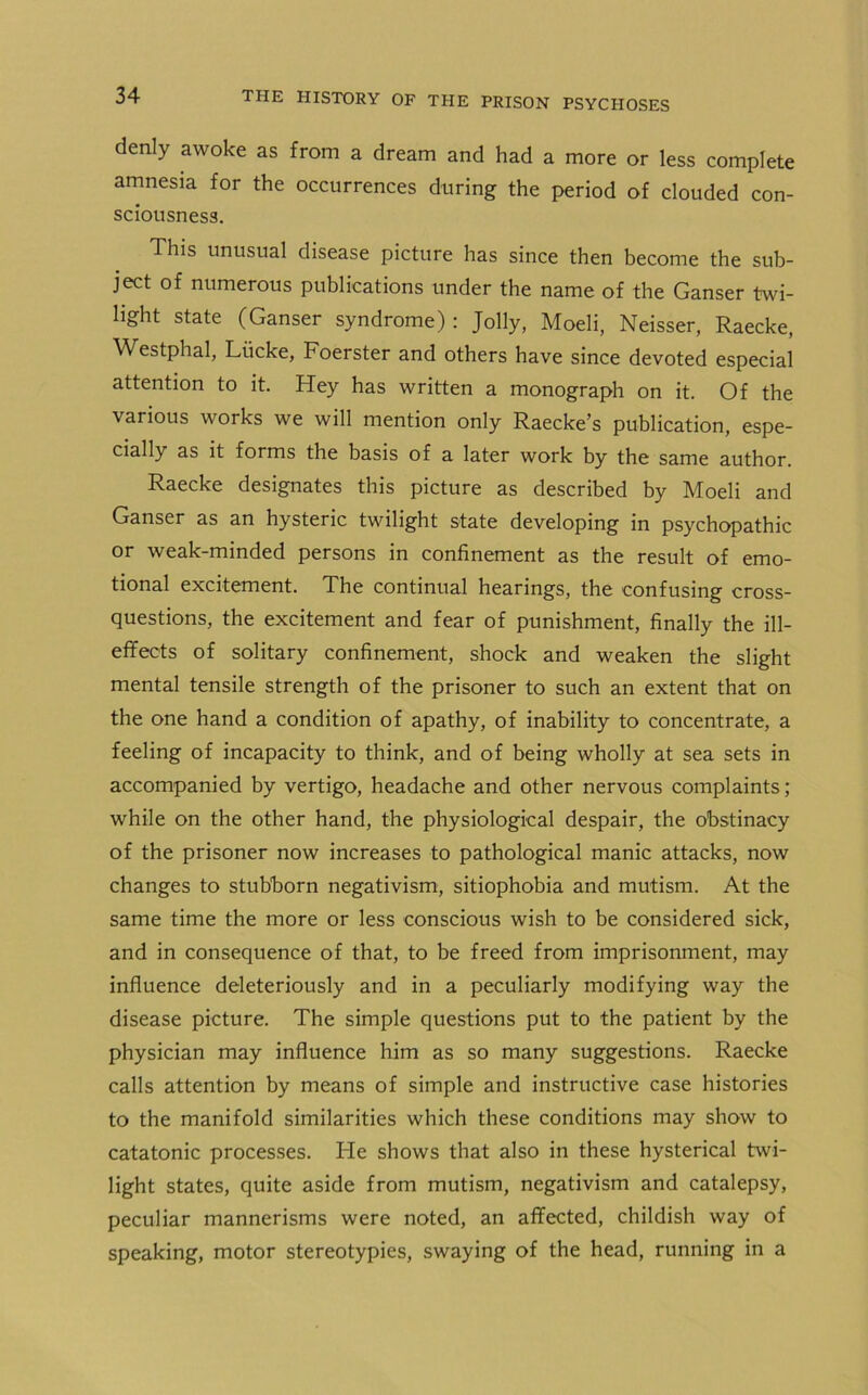 denly awoke as from a dream and had a more or less complete amnesia for the occurrences during the period of clouded con- sciousness. This unusual disease picture has since then become the sub- ject of numerous publications under the name of the Ganser twi- light state (Ganser syndrome): Jolly, Moeli, Neisser, Raecke, Westphal, Liicke, Foerster and others have since devoted especial attention to it. Hey has written a monograph on it. Of the various works we will mention only Raecke’s publication, espe- cially as it forms the basis of a later work by the same author. Raecke designates this picture as described by Moeli and Ganser as an hysteric twilight state developing in psychopathic or weak-minded persons in confinement as the result of emo- tional excitement. The continual hearings, the confusing cross- questions, the excitement and fear of punishment, finally the ill- effects of solitary confinement, shock and weaken the slight mental tensile strength of the prisoner to such an extent that on the one hand a condition of apathy, of inability to concentrate, a feeling of incapacity to think, and of being wholly at sea sets in accompanied by vertigo, headache and other nervous complaints; while on the other hand, the physiological despair, the obstinacy of the prisoner now increases to pathological manic attacks, now changes to stubborn negativism, sitiophobia and mutism. At the same time the more or less conscious wish to be considered sick, and in consequence of that, to be freed from imprisonment, may influence deleteriously and in a peculiarly modifying way the disease picture. The simple questions put to the patient by the physician may influence him as so many suggestions. Raecke calls attention by means of simple and instructive case histories to the manifold similarities which these conditions may show to catatonic processes. Fie shows that also in these hysterical twi- light states, quite aside from mutism, negativism and catalepsy, peculiar mannerisms were noted, an affected, childish way of speaking, motor stereotypies, swaying of the head, running in a