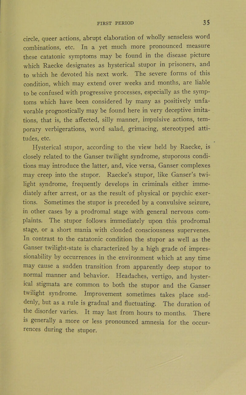 circle, queer actions, abrupt elaboration of wholly senseless word combinations, etc. In a yet much more pronounced measure these catatonic symptoms may be found in the disease picture which Raecke designates as hysterical stupor in prisoners, and to which he devoted his next work. The severe forms of this condition, which may extend over weeks and months, are liable to be confused with progressive processes, especially as the symp- toms which have been considered by many as positively unfa- vorable prognostically may be found here in very deceptive imita- tions, that is, the affected, silly manner, impulsive actions, tem- porary verbigerations, word salad, grimacing, stereotyped atti- tudes, etc. Hysterical stupor, according to the view held by Raecke, is closely related to the Ganser twilight syndrome, stuporous condi- tions may introduce the latter, and, vice versa, Ganser complexes may creep into the stupor. Raecke’s stupor, like Ganser’s twi- light syndrome, frequently develops in criminals either imme- diately after arrest, or as the result of physical or psychic exer- tions. Sometimes the stupor is preceded by a convulsive seizure, in other cases by a prodromal stage with general nervous com- plaints. The stupor follows immediately upon this prodromal stage, or a short mania with clouded consciousness supervenes. In contrast to the catatonic condition the stupor as well as the Ganser twilight-state is characterized by a high grade of impres- sionability by occurrences in the environment which at any time may cause a sudden transition from apparently deep stupor to normal manner and behavior. Headaches, vertigo, and hyster- ical stigmata are common to both the stupor and the Ganser twilight syndrome. Improvement sometimes takes place sud- denly, but as a rule is gradual and fluctuating. The duration of the disorder varies. It may last from hours to months. There is generally a more or less pronounced amnesia for the occur- rences during the stupor.