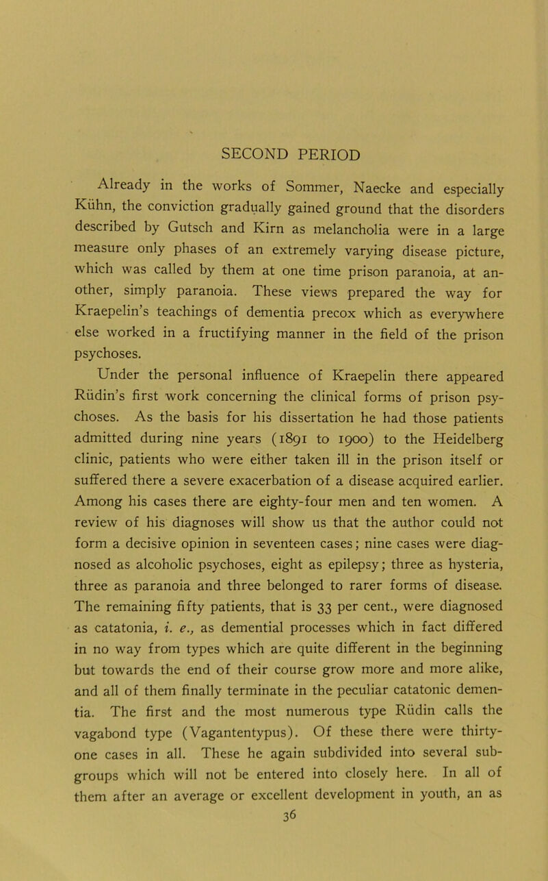 SECOND PERIOD Already in the works of Sommer, Naecke and especially Kuhn, the conviction gradually gained ground that the disorders described by Gutsch and Kirn as melancholia were in a large measure only phases of an extremely varying disease picture, which was called by them at one time prison paranoia, at an- other, simply paranoia. These views prepared the way for Kraepelin’s teachings of dementia precox which as everywhere else worked in a fructifying manner in the field of the prison psychoses. Under the personal influence of Kraepelin there appeared Riidin’s first work concerning the clinical forms of prison psy- choses. As the basis for his dissertation he had those patients admitted during nine years (1891 to 1900) to the Heidelberg clinic, patients who were either taken ill in the prison itself or suffered there a severe exacerbation of a disease acquired earlier. Among his cases there are eighty-four men and ten women. A review of his diagnoses will show us that the author could not form a decisive opinion in seventeen cases; nine cases were diag- nosed as alcoholic psychoses, eight as epilepsy; three as hysteria, three as paranoia and three belonged to rarer forms of disease. The remaining fifty patients, that is 33 per cent., were diagnosed as catatonia, i. e., as demential processes which in fact differed in no way from types which are quite different in the beginning but towards the end of their course grow more and more alike, and all of them finally terminate in the peculiar catatonic demen- tia. The first and the most numerous type Riidin calls the vagabond type (Vagantentypus). Of these there were thirty- one cases in all. These he again subdivided into several sub- groups which will not be entered into closely here. In all of them after an average or excellent development in youth, an as