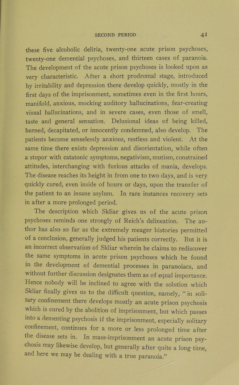 these five alcoholic deliria, twenty-one acute prison psychoses, twenty-one demential psychoses, and thirteen cases of paranoia. The development of the acute prison psychoses is looked upon as very characteristic. After a short prodromal stage, introduced by irritability and depression there develop quickly, mostly in the first days of the imprisonment, sometimes even in the first hours, manifold, anxious, mocking auditory hallucinations, fear-creating visual hallucinations, and in severe cases, even those of smell, taste and general sensation. Delusional ideas of being killed, burned, decapitated, or innocently condemned, also develop. The patients become senselessly anxious, restless and violent. At the same time there exists depression and disorientation, while often a stupor with catatonic symptoms, negativism, mutism, constrained attitudes, interchanging with furious attacks of mania, develops. The disease reaches its height in from one to two days, and is very quickly cured, even inside of hours or days, upon the transfer of the patient to an insane asylum. In rare instances recovery sets in after a more prolonged period. The description which Skliar gives us of the acute prison psychoses reminds one strongly of Reich’s delineation. The au- thor has also so far as the extremely meager histories permitted of a conclusion, generally judged his patients correctly. But it is an incorrect observation of Skliar wherein he claims to rediscover the same symptoms in acute prison psychoses which he found in the development of demential processes in paranoiacs, and without further discussion designates them as of equal importance. Hence nobody will be inclined to agree with the solution which Skliar finally gives us to the difficult question, namely, “ in soli- tary confinement there develops mostly an acute prison psychosis which is cured by the abolition of imprisonment, but which passes into a dementing psychosis if the imprisonment, especially solitary confinement, continues for a more or less prolonged time after the disease sets in. In mass-imprisonment an acute prison psy- chosis may likewise develop, but generally after quite a long time, and here we may be dealing with a true paranoia.”