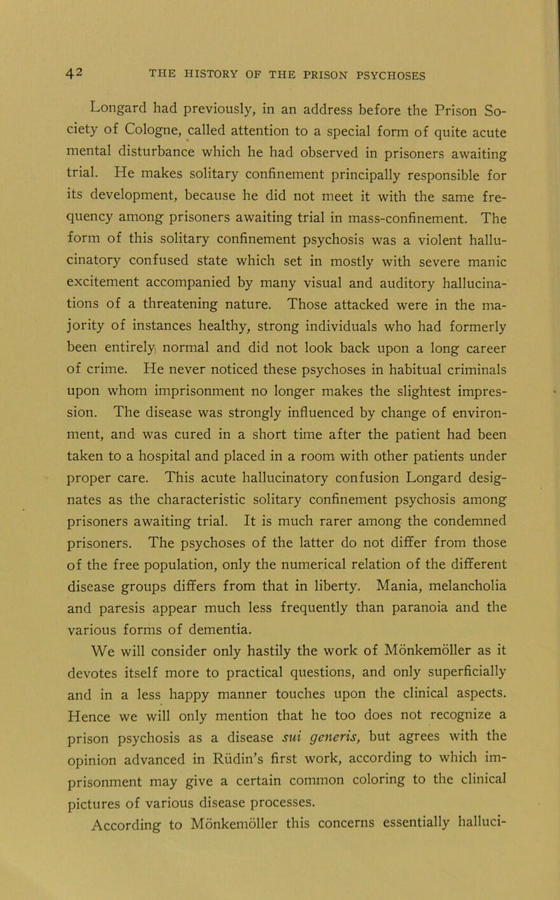 Longard had previously, in an address before the Prison So- ciety of Cologne, called attention to a special form of quite acute mental disturbance which he had observed in prisoners awaiting trial. He makes solitary confinement principally responsible for its development, because he did not meet it with the same fre- quency among prisoners awaiting trial in mass-confinement. The form of this solitary confinement psychosis was a violent hallu- cinatory confused state which set in mostly with severe manic excitement accompanied by many visual and auditory hallucina- tions of a threatening nature. Those attacked were in the ma- jority of instances healthy, strong individuals who had formerly been entirely normal and did not look back upon a long career of crime. He never noticed these psychoses in habitual criminals upon whom imprisonment no longer makes the slightest impres- sion. The disease was strongly influenced by change of environ- ment, and was cured in a short time after the patient had been taken to a hospital and placed in a room with other patients under proper care. This acute hallucinatory confusion Longard desig- nates as the characteristic solitary confinement psychosis among prisoners awaiting trial. It is much rarer among the condemned prisoners. The psychoses of the latter do not differ from those of the free population, only the numerical relation of the different disease groups differs from that in liberty. Mania, melancholia and paresis appear much less frequently than paranoia and the various forms of dementia. We will consider only hastily the work of Monkemoller as it devotes itself more to practical questions, and only superficially and in a less happy manner touches upon the clinical aspects. Hence we will only mention that he too does not recognize a prison psychosis as a disease sui generis, but agrees with the opinion advanced in Rudin’s first work, according to which im- prisonment may give a certain common coloring to the clinical pictures of various disease processes. According to Monkemoller this concerns essentially halluci-
