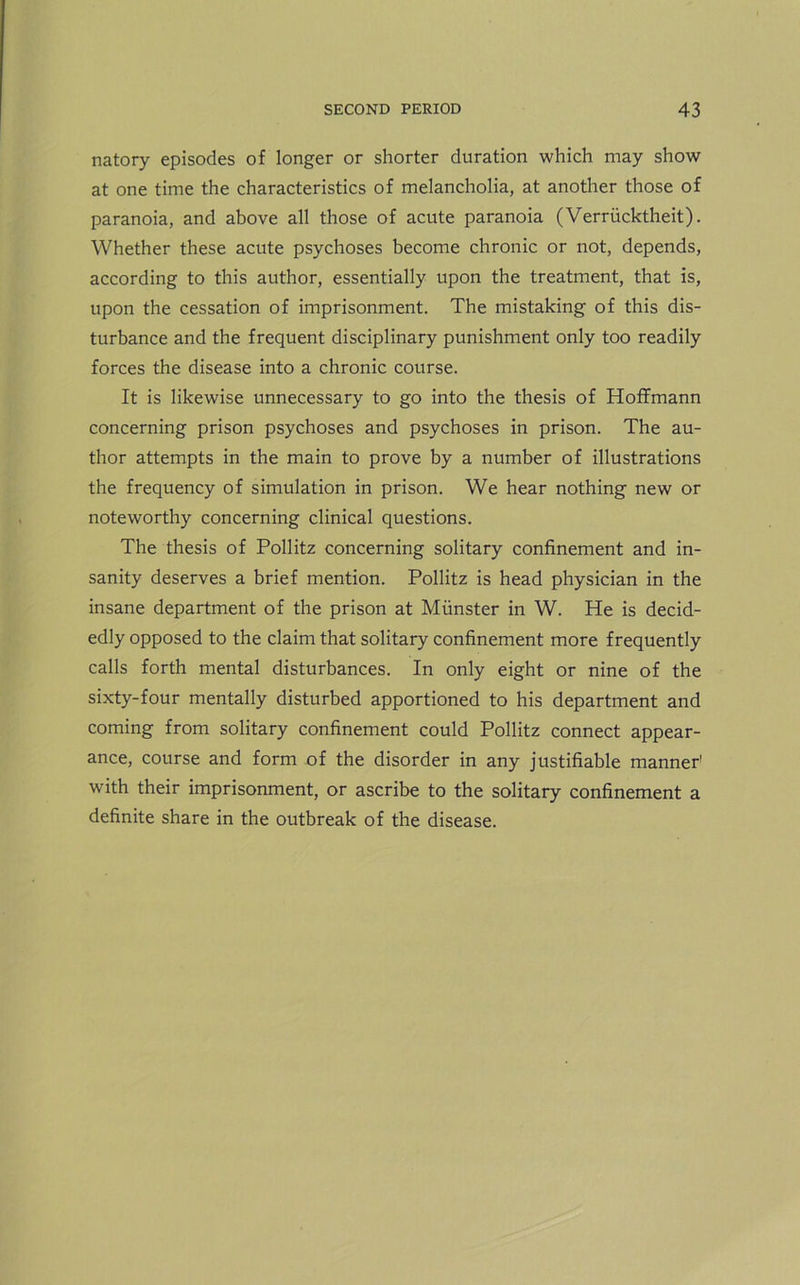 natory episodes of longer or shorter duration which may show at one time the characteristics of melancholia, at another those of paranoia, and above all those of acute paranoia (Verriicktheit). Whether these acute psychoses become chronic or not, depends, according to this author, essentially upon the treatment, that is, upon the cessation of imprisonment. The mistaking of this dis- turbance and the frequent disciplinary punishment only too readily forces the disease into a chronic course. It is likewise unnecessary to go into the thesis of Hoffmann concerning prison psychoses and psychoses in prison. The au- thor attempts in the main to prove by a number of illustrations the frequency of simulation in prison. We hear nothing new or noteworthy concerning clinical questions. The thesis of Pollitz concerning solitary confinement and in- sanity deserves a brief mention. Pollitz is head physician in the insane department of the prison at Munster in W. He is decid- edly opposed to the claim that solitary confinement more frequently calls forth mental disturbances. In only eight or nine of the sixty-four mentally disturbed apportioned to his department and coming from solitary confinement could Pollitz connect appear- ance, course and form of the disorder in any justifiable manner1 with their imprisonment, or ascribe to the solitary confinement a definite share in the outbreak of the disease.