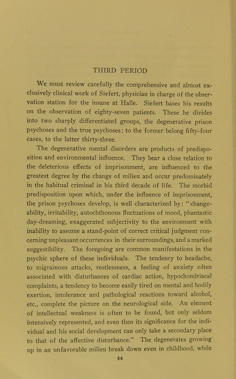 THIRD PERIOD We must review carefully the comprehensive and almost ex- clusively clinical work of Siefert, physician in charge of the obser- vation station for the insane at Halle. Siefert bases his results on the observation of eighty-seven patients. These he divides into two sharply differentiated groups, the degenerative prison psychoses and the true psychoses; to the former belong fifty-four cases, to the latter thirty-three. The degenerative mental disorders are products of predispo- sition and environmental influence. They bear a close relation to the deleterious effects of imprisonment, are influenced to the greatest degree by the change of milieu and occur predominately in the habitual criminal in his third decade of life. The morbid predisposition upon which, under the influence of imprisonment, the prison psychoses develop, is well characterized by: “ change- ability, irritability, autochthonous fluctuations of mood, phantastic day-dreaming, exaggerated subjectivity to the environment with inability to assume a stand-point of correct critical judgment con- cerning unpleasant occurrences in their surroundings, and a marked suggestibility. The foregoing are common manifestations in the psychic sphere of these individuals. The tendency to headache, to migrainous attacks, restlessness, a feeling of anxiety often associated with disturbances of cardiac action, hypochondriacal complaints, a tendency to become easily tired on mental and bodily exertion, intolerance and pathological reactions toward alcohol, etc., complete the picture on the neurological side. An element of intellectual weakness is often to be found, but only seldom intensively represented, and even then its significance for the indi- vidual and his social development can only take a secondary place to that of the affective disturbance.” The degenerates growing up in an unfavorable milieu break down even in childhood, while