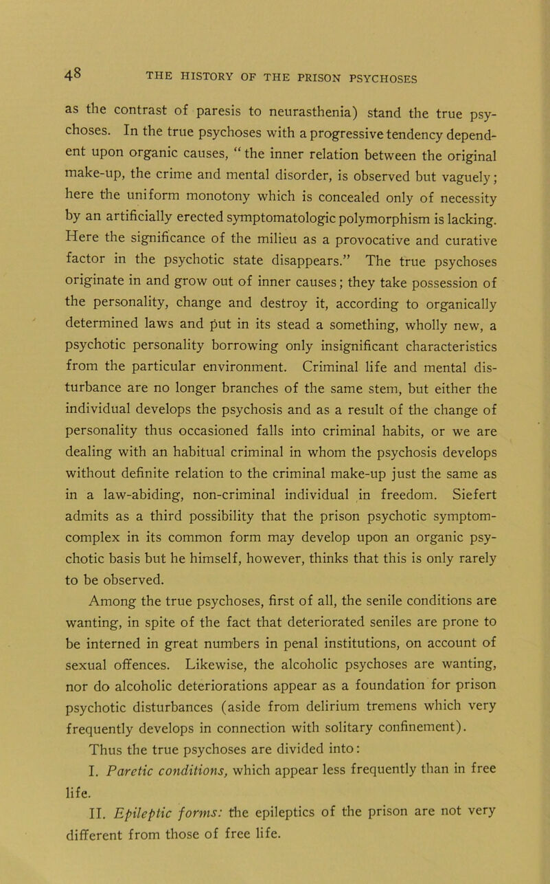 as the contrast of paresis to neurasthenia) stand the true psy- choses. In the true psychoses with a progressive tendency depend- ent upon organic causes, “ the inner relation between the original make-up, the crime and mental disorder, is observed but vaguely; here the uniform monotony which is concealed only of necessity by an artificially erected symptomatology polymorphism is lacking. Here the significance of the milieu as a provocative and curative factor in the psychotic state disappears.” The true psychoses originate in and grow out of inner causes; they take possession of the personality, change and destroy it, according to organically determined laws and put in its stead a something, wholly new, a psychotic personality borrowing only insignificant characteristics from the particular environment. Criminal life and mental dis- turbance are no longer branches of the same stem, but either the individual develops the psychosis and as a result of the change of personality thus occasioned falls into criminal habits, or we are dealing with an habitual criminal in whom the psychosis develops without definite relation to the criminal make-up just the same as in a law-abiding, non-criminal individual in freedom. Siefert admits as a third possibility that the prison psychotic symptom- complex in its common form may develop upon an organic psy- chotic basis but he himself, however, thinks that this is only rarely to be observed. Among the true psychoses, first of all, the senile conditions are wanting, in spite of the fact that deteriorated seniles are prone to be interned in great numbers in penal institutions, on account of sexual offences. Likewise, the alcoholic psychoses are wanting, nor do alcoholic deteriorations appear as a foundation for prison psychotic disturbances (aside from delirium tremens which very frequently develops in connection with solitary confinement). Thus the true psychoses are divided into: I. Paretic conditions, which appear less frequently than in free life. II. Epileptic forms: the epileptics of the prison are not very different from those of free life.