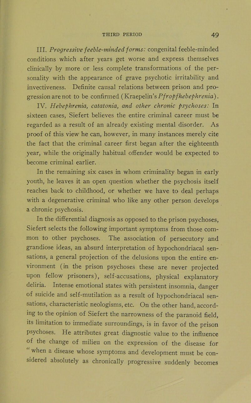 III. Progressive feeble-minded forms: congenital feeble-minded conditions which after years get worse and express themselves clinically by more or less complete transformations of the per- sonality with the appearance of grave psychotic irritability and invectiveness. Definite causal relations between prison and pro- gression are not to be confirmed (Kraepelin’s Pfropfhebephrenia). IV. Hebephrenia, catatonia, and other chronic psychoses: In sixteen cases, Siefert believes the entire criminal career must be regarded as a result of an already existing mental disorder. As proof of this view he can, however, in many instances merely cite the fact that the criminal career first began after the eighteenth year, while the originally habitual offender would be expected to become criminal earlier. In the remaining six cases in whom criminality began in early youth, he leaves it an open question whether the psychosis itself reaches back to childhood, or whether we have to deal perhaps with a degenerative criminal who like any other person develops a chronic psychosis. In the differential diagnosis as opposed to the prison psychoses, Siefert selects the following important symptoms from those com- mon to other psychoses. The association of persecutory and grandiose ideas, an absurd interpretation of hypochondriacal sen- sations, a general projection of the delusions upon the entire en- vironment (in the prison psychoses these are never projected upon fellow prisoners), self-accusations, physical explanatory deliria. Intense emotional states with persistent insomnia, danger of suicide and self-mutilation as a result of hypochondriacal sen- sations, characteristic neologisms, etc. On the other hand, accord- ing to the opinion of Siefert the narrowness of the paranoid field, its limitation to immediate surroundings, is in favor of the prison psychoses. He attributes great diagnostic value to the influence of the change of milieu on the expression of the disease for when a disease whose symptoms and development must be con- sidered absolutely as chronically progressive suddenly becomes