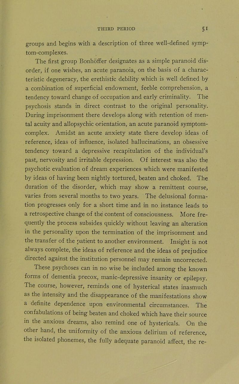 groups and begins with a description of three well-defined symp- tom-complexes. The first group Bonhoffer designates as a simple paranoid dis- order, if one wishes, an acute paranoia, on the basis of a charac- teristic degeneracy, the erethistic debility which is well defined by a combination of superficial endowment, feeble comprehension, a tendency toward change of occupation and early criminality. The psychosis stands in direct contrast to the original personality. During imprisonment there develops along with retention of men- tal acuity and allopsychic orientation, an acute paranoid symptom- complex. Amidst an acute anxiety state there develop ideas of reference, ideas of influence, isolated hallucinations, an obsessive tendency toward a depressive recapitulation of the individual’s past, nervosity and irritable depression. Of interest was also the psychotic evaluation of dream experiences which were manifested by ideas of having been nightly tortured, beaten and choked. The duration of the disorder, which may show a remittent course, varies from several months to two years. The delusional forma- tion progresses only for a short time and in no instance leads to a retrospective change of the content of consciousness. More fre- quently the process subsides quickly without leaving an alteration in the personality upon the termination of the imprisonment and the transfer of the patient to another environment. Insight is not always complete, the ideas of reference and the ideas of prejudice directed against the institution personnel may remain uncorrected. These psychoses can in no wise be included among the known forms of dementia precox, manic-depressive insanity or epilepsy. The course, however, reminds one of hysterical states inasmuch as the intensity and the disappearance of the manifestations show a definite dependence upon environmental circumstances. The confabulations of being beaten and choked which have their source in the anxious dreams, also remind one of hystericals. On the other hand, the uniformity of the anxious delirium of reference, the isolated phonemes, the fully adequate paranoid affect, the re-