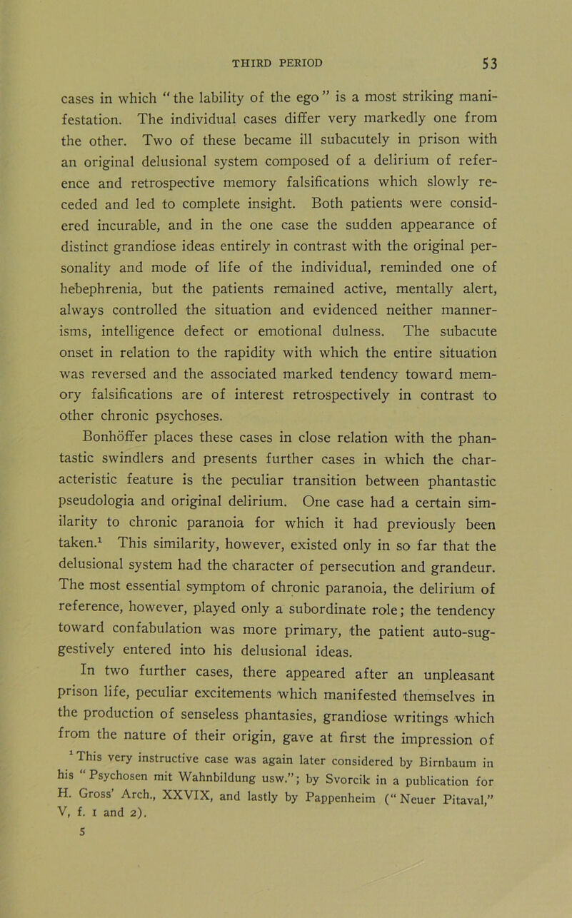 cases in which “ the lability of the ego ” is a most striking mani- festation. The individual cases differ very markedly one from the other. Two of these became ill subacutely in prison with an original delusional system composed of a delirium of refer- ence and retrospective memory falsifications which slowly re- ceded and led to complete insight. Both patients were consid- ered incurable, and in the one case the sudden appearance of distinct grandiose ideas entirely in contrast with the original per- sonality and mode of life of the individual, reminded one of hebephrenia, but the patients remained active, mentally alert, always controlled the situation and evidenced neither manner- isms, intelligence defect or emotional dulness. The subacute onset in relation to the rapidity with which the entire situation was reversed and the associated marked tendency toward mem- ory falsifications are of interest retrospectively in contrast to other chronic psychoses. Bonhoffer places these cases in close relation with the phan- tastic swindlers and presents further cases in which the char- acteristic feature is the peculiar transition between phantastic pseudologia and original delirium. One case had a certain sim- ilarity to chronic paranoia for which it had previously been taken.1 This similarity, however, existed only in so far that the delusional system had the character of persecution and grandeur. The most essential symptom of chronic paranoia, the delirium of reference, however, played only a subordinate role; the tendency toward confabulation was more primary, the patient auto-sug- gestively entered into his delusional ideas. In two further cases, there appeared after an unpleasant prison life, peculiar excitements which manifested themselves in the production of senseless phantasies, grandiose writings which from the nature of their origin, gave at first the impression of 1 This very instructive case was again later considered by Birnbaum in his “ Psychosen mit Wahnbildung usw”; by Svorcik in a publication for H. Gross’ Arch., XXVIX, and lastly by Pappenheim (“ Neuer Pitaval,” V, f. i and 2). 5