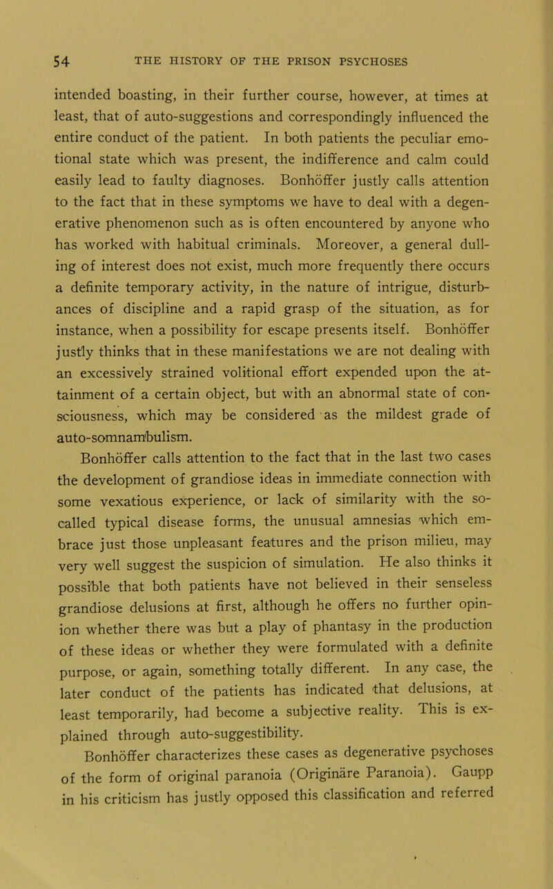 intended boasting, in their further course, however, at times at least, that of auto-suggestions and correspondingly influenced the entire conduct of the patient. In both patients the peculiar emo- tional state which was present, the indifference and calm could easily lead to faulty diagnoses. Bonhoffer justly calls attention to the fact that in these symptoms we have to deal with a degen- erative phenomenon such as is often encountered by anyone who has worked with habitual criminals. Moreover, a general dull- ing of interest does not exist, much more frequently there occurs a definite temporary activity, in the nature of intrigue, disturb- ances of discipline and a rapid grasp of the situation, as for instance, when a possibility for escape presents itself. Bonhoffer justly thinks that in these manifestations we are not dealing with an excessively strained volitional effort expended upon the at- tainment of a certain object, but with an abnormal state of con- sciousness, which may be considered as the mildest grade of auto-somnam'bulism. Bonhoffer calls attention to the fact that in the last two cases the development of grandiose ideas in immediate connection with some vexatious experience, or lack of similarity with the so- called typical disease forms, the unusual amnesias which em- brace just those unpleasant features and the prison milieu, may very well suggest the suspicion of simulation. He also thinks it possible that both patients have not believed in their senseless grandiose delusions at first, although he offers no further opin- ion whether there was but a play of phantasy in the production of these ideas or whether they were formulated with a definite purpose, or again, something totally different. In any case, the later conduct of the patients has indicated 'that delusions, at least temporarily, had become a subjective reality. This is ex- plained through auto-suggestibility. Bonhoffer characterizes these cases as degenerative psychoses of the form of original paranoia (Originate Paranoia). Gaupp in his criticism has justly opposed this classification and referred