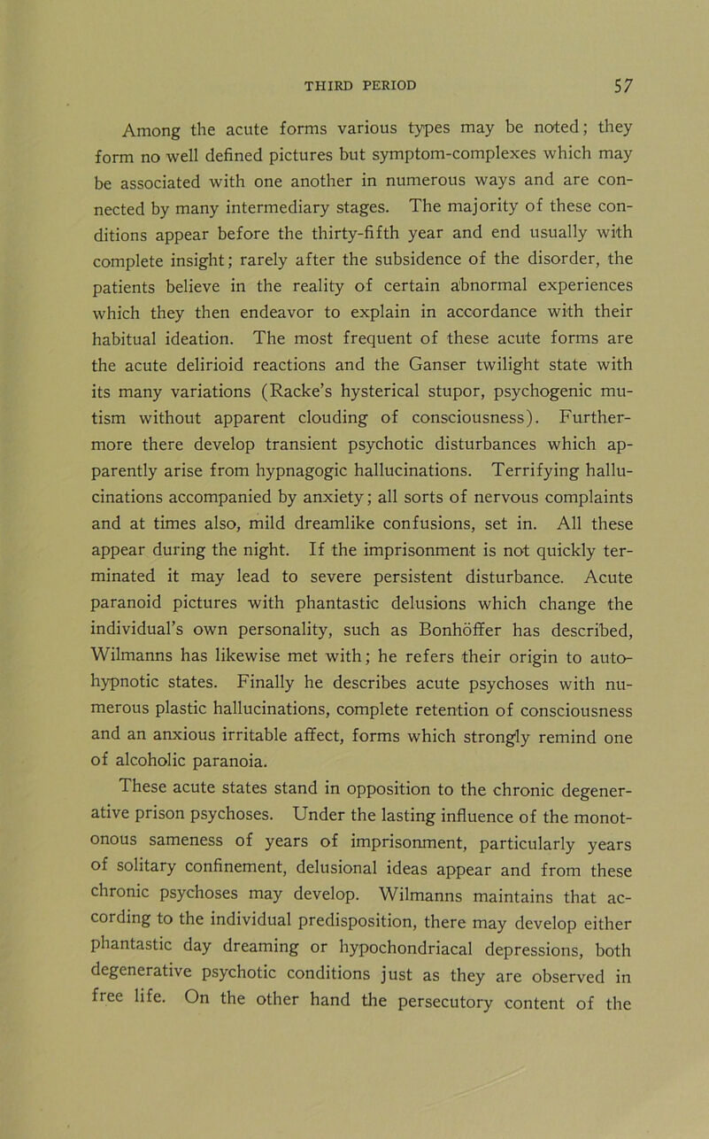 Among the acute forms various types may be noted; they form no well defined pictures but symptom-complexes which may be associated with one another in numerous ways and are con- nected by many intermediary stages. The majority of these con- ditions appear before the thirty-fifth year and end usually with complete insight; rarely after the subsidence of the disorder, the patients believe in the reality of certain abnormal experiences which they then endeavor to explain in accordance with their habitual ideation. The most frequent of these acute forms are the acute delirioid reactions and the Ganser twilight state with its many variations (Racke’s hysterical stupor, psychogenic mu- tism without apparent clouding of consciousness). Further- more there develop transient psychotic disturbances which ap- parently arise from hypnagogic hallucinations. Terrifying hallu- cinations accompanied by anxiety; all sorts of nervous complaints and at times also, mild dreamlike confusions, set in. All these appear during the night. If the imprisonment is not quickly ter- minated it may lead to severe persistent disturbance. Acute paranoid pictures with phantastic delusions which change the individual’s own personality, such as Bonhoffer has described, Wilmanns has likewise met with; he refers their origin to auto- hypnotic states. Finally he describes acute psychoses with nu- merous plastic hallucinations, complete retention of consciousness and an anxious irritable affect, forms which strongly remind one of alcoholic paranoia. These acute states stand in opposition to the chronic degener- ative prison psychoses. Under the lasting influence of the monot- onous sameness of years of imprisonment, particularly years of solitary confinement, delusional ideas appear and from these chronic psychoses may develop. Wilmanns maintains that ac- cording to the individual predisposition, there may develop either phantastic day dreaming or hypochondriacal depressions, both degenerative psychotic conditions just as they are observed in free life. On the other hand the persecutory content of the