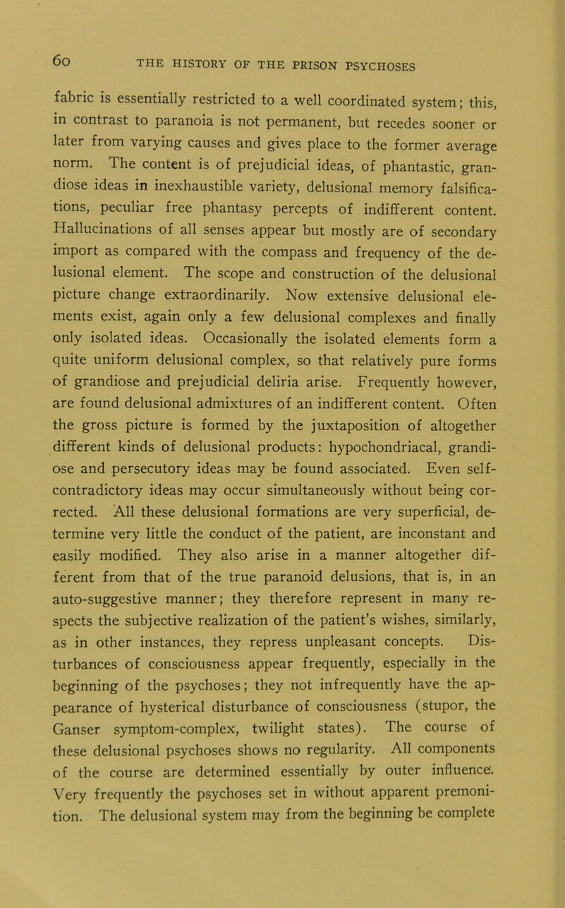 fabric is essentially restricted to a well coordinated system; this, in contrast to paranoia is not permanent, but recedes sooner or later from varying causes and gives place to the former average norm. The content is of prejudicial ideas, of phantastic, gran- diose ideas in inexhaustible variety, delusional memory falsifica- tions, peculiar free phantasy percepts of indifferent content. Hallucinations of all senses appear but mostly are of secondary import as compared with the compass and frequency of the de- lusional element. The scope and construction of the delusional picture change extraordinarily. Now extensive delusional ele- ments exist, again only a few delusional complexes and finally only isolated ideas. Occasionally the isolated elements form a quite uniform delusional complex, so that relatively pure forms of grandiose and prejudicial deliria arise. Frequently however, are found delusional admixtures of an indifferent content. Often the gross picture is formed by the juxtaposition of altogether different kinds of delusional products: hypochondriacal, grandi- ose and persecutory ideas may be found associated. Even self- contradictory ideas may occur simultaneously without being cor- rected. All these delusional formations are very superficial, de- termine very little the conduct of the patient, are inconstant and easily modified. They also arise in a manner altogether dif- ferent from that of the true paranoid delusions, that is, in an auto-suggestive manner; they therefore represent in many re- spects the subjective realization of the patient’s wishes, similarly, as in other instances, they repress unpleasant concepts. Dis- turbances of consciousness appear frequently, especially in the beginning of the psychoses; they not infrequently have the ap- pearance of hysterical disturbance of consciousness (stupor, the Ganser symptom-complex, twilight states). The course of these delusional psychoses shows no regularity. All components of the course are determined essentially by outer influence. Very frequently the psychoses set in without apparent premoni- tion. The delusional system may from the beginning be complete