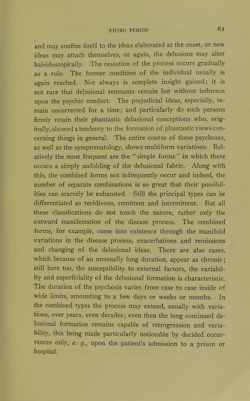 and may confine itself to the ideas elaborated at the onset, or new ideas may attach themselves, or again, the delusions may alter kaleidoscopically. The cessation of the process occurs gradually as a rule. The former condition of the individual usually is again reached. Not always is complete insight gained; it is not rare that delusional remnants remain but without influence upon the psychic conduct. The prejudicial ideas, especially, re- main uncorrected for a time; and particularly do such persons firmly retain their phantastic delusional conceptions who, orig- inally, showed a tendency to the formation of phantastic views con- cerning things in general. The entire course of these psychoses, as well as the symptomatology, shows multiform variations. Rel- atively the most frequent are the “ simple forms ” in which there occurs a simply unfolding of the delusional fabric. Along with this, the combined forms not infrequently occur and indeed, the number of separate combinations is so great that their possibil- ities can scarcely be exhausted. Still the principal types can be differentiated as recidivous, remittent and intermittent. But all these classifications do not touch the nature, rather only the outward manifestation of the disease process. The combined forms, for example, come into existence through the manifold variations in the disease process, exacerbations and remissions and changing of the delusional ideas. There are also cases, which because of an unusually long duration, appear as chronic; still here too, the susceptibility to external factors, the variabil- ity and superficiality of the delusional formation is characteristic. The duration of the psychosis varies from case to case inside of wide limits, amounting to a few days or weeks or months. In the combined types the process may extend, usually with varia- tions, over years, even decades; even then the long continued de- lusional formation remains capable of retrogression and varia- bility, this being made particularly noticeable by decided occur- rences only, e. g., upon the patient’s admission to a prison or hospital.