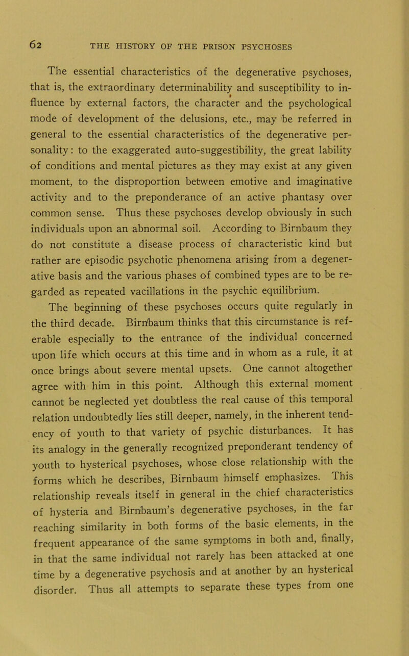 The essential characteristics of the degenerative psychoses, that is, the extraordinary determinability and susceptibility to in- fluence by external factors, the character and the psychological mode of development of the delusions, etc., may be referred in general to the essential characteristics of the degenerative per- sonality: to the exaggerated auto-suggestibility, the great lability of conditions and mental pictures as they may exist at any given moment, to the disproportion between emotive and imaginative activity and to the preponderance of an active phantasy over common sense. Thus these psychoses develop obviously in such individuals upon an abnormal soil. According to Birnbaum they do not constitute a disease process of characteristic kind but rather are episodic psychotic phenomena arising from a degener- ative basis and the various phases of combined types are to be re- garded as repeated vacillations in the psychic equilibrium. The beginning of these psychoses occurs quite regularly in the third decade. Birnfiaum thinks that this circumstance is ref- erable especially to the entrance of the individual concerned upon life which occurs at this time and in whom as a rule, it at once brings about severe mental upsets. One cannot altogether agree with him in this point. Although this external moment cannot be neglected yet doubtless the real cause of this temporal relation undoubtedly lies still deeper, namely, in the inherent tend- ency of youth to that variety of psychic disturbances. It has its analogy in the generally recognized preponderant tendency of youth to hysterical psychoses, whose close relationship with the forms which he describes, Birnbaum himself emphasizes. This relationship reveals itself in general in the chief characteristics of hysteria and Birnbaum’s degenerative psychoses, in the far reaching similarity in both forms of the basic elements, in the frequent appearance of the same symptoms in both and, finally, in that the same individual not rarely has been attacked at one time by a degenerative psychosis and at another by an hysterical disorder. Thus all attempts to separate these types from one