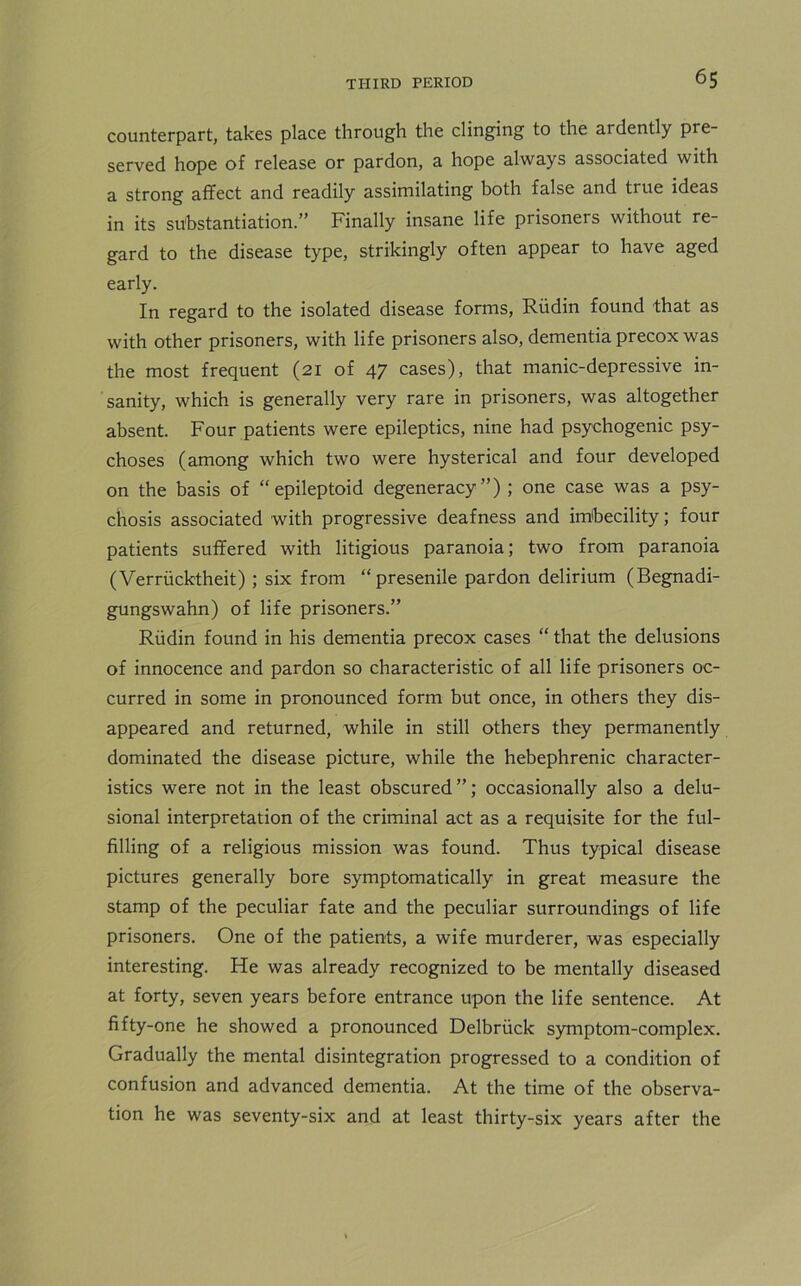 counterpart, takes place through the clinging to the ardently pre- served hope of release or pardon, a hope always associated with a strong affect and readily assimilating both false and true ideas in its substantiation.” Finally insane life prisoners without re- gard to the disease type, strikingly often appear to have aged early. In regard to the isolated disease forms, Riidin found that as with other prisoners, with life prisoners also, dementia precox was the most frequent (21 of 47 cases), that manic-depressive in- sanity, which is generally very rare in prisoners, was altogether absent. Four patients were epileptics, nine had psychogenic psy- choses (among which two were hysterical and four developed on the basis of “ epileptoid degeneracy”) ; one case was a psy- chosis associated with progressive deafness and imbecility; four patients suffered with litigious paranoia; two from paranoia (Verriicktheit) ; six from “ presenile pardon delirium (Begnadi- gungswahn) of life prisoners.” Riidin found in his dementia precox cases “ that the delusions of innocence and pardon so characteristic of all life prisoners oc- curred in some in pronounced form but once, in others they dis- appeared and returned, while in still others they permanently dominated the disease picture, while the hebephrenic character- istics were not in the least obscured”; occasionally also a delu- sional interpretation of the criminal act as a requisite for the ful- filling of a religious mission was found. Thus typical disease pictures generally bore symptomatically in great measure the stamp of the peculiar fate and the peculiar surroundings of life prisoners. One of the patients, a wife murderer, was especially interesting. He was already recognized to be mentally diseased at forty, seven years before entrance upon the life sentence. At fifty-one he showed a pronounced Delbriick symptom-complex. Gradually the mental disintegration progressed to a condition of confusion and advanced dementia. At the time of the observa- tion he was seventy-six and at least thirty-six years after the