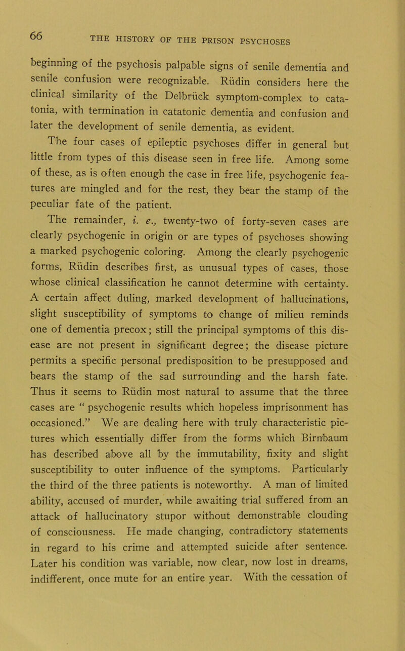 beginning of the psychosis palpable signs of senile dementia and senile confusion were recognizable. Riidin considers here the clinical similarity of the Delbruck symptom-complex to cata- tonia, with termination in catatonic dementia and confusion and later the development of senile dementia, as evident. The four cases of epileptic psychoses differ in general but little from types of this disease seen in free life. Among some of these, as is often enough the case in free life, psychogenic fea- tures are mingled and for the rest, they bear the stamp of the peculiar fate of the patient. The remainder, i. e., twenty-two of forty-seven cases are clearly psychogenic in origin or are types of psychoses showing a marked psychogenic coloring. Among the clearly psychogenic forms, Riidin describes first, as unusual types of cases, those whose clinical classification he cannot determine with certainty. A certain affect duling, marked development of hallucinations, slight susceptibility of symptoms to change of milieu reminds one of dementia precox; still the principal symptoms of this dis- ease are not present in significant degree; the disease picture permits a specific personal predisposition to be presupposed and bears the stamp of the sad surrounding and the harsh fate. Thus it seems to Riidin most natural to assume that the three cases are “ psychogenic results which hopeless imprisonment has occasioned.” We are dealing here with truly characteristic pic- tures which essentially differ from the forms which Birnbaum has described above all by the immutability, fixity and slight susceptibility to outer influence of the symptoms. Particularly the third of the three patients is noteworthy. A man of limited ability, accused of murder, while awaiting trial suffered from an attack of hallucinatory stupor without demonstrable clouding of consciousness. He made changing, contradictory statements in regard to his crime and attempted suicide after sentence. Later his condition was variable, now clear, now lost in dreams, indifferent, once mute for an entire year. With the cessation of