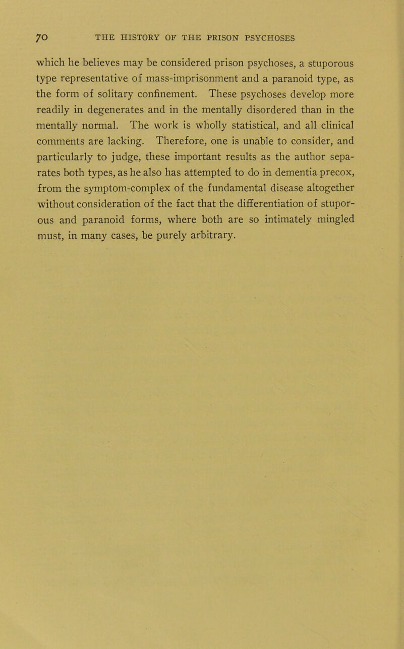 which he believes may be considered prison psychoses, a stuporous type representative of mass-imprisonment and a paranoid type, as the form of solitary confinement. These psychoses develop more readily in degenerates and in the mentally disordered than in the mentally normal. The work is wholly statistical, and all clinical comments are lacking. Therefore, one is unable to consider, and particularly to judge, these important results as the author sepa- rates both types, as he also has attempted to do in dementia precox, from the symptom-complex of the fundamental disease altogether without consideration of the fact that the differentiation of stupor- ous and paranoid forms, where both are so intimately mingled must, in many cases, be purely arbitrary.