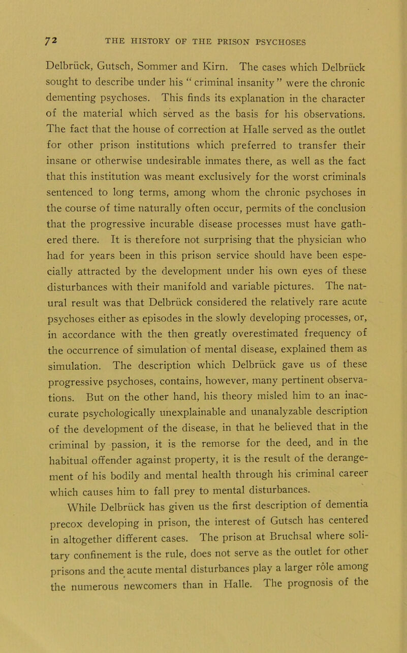 Delbriick, Gutsch, Sommer and Kirn. The cases which Delbriick sought to describe under his “ criminal insanity ” were the chronic dementing psychoses. This finds its explanation in the character of the material which served as the basis for his observations. The fact that the house of correction at Halle served as the outlet for other prison institutions which preferred to transfer their insane or otherwise undesirable inmates there, as well as the fact that this institution was meant exclusively for the worst criminals sentenced to long terms, among whom the chronic psychoses in the course of time naturally often occur, permits of the conclusion that the progressive incurable disease processes must have gath- ered there. It is therefore not surprising that the physician who had for years been in this prison service should have been espe- cially attracted by the development under his own eyes of these disturbances with their manifold and variable pictures. The nat- ural result was that Delbriick considered the relatively rare acute psychoses either as episodes in the slowly developing processes, or, in accordance with the then greatly overestimated frequency of the occurrence of simulation of mental disease, explained them as simulation. The description which Delbriick gave us of these progressive psychoses, contains, however, many pertinent observa- tions. But on the other hand, his theory misled him to an inac- curate psychologically unexplainable and unanalyzable description of the development of the disease, in that he believed that in the criminal by passion, it is the remorse for the deed, and in the habitual offender against property, it is the result of the derange- ment of his bodily and mental health through his criminal career which causes him to fall prey to mental disturbances. While Delbriick has given us the first description of dementia precox developing in prison, the interest of Gutsch has centered in altogether different cases. The prison at Bruchsal where soli- tary confinement is the rule, does not serve as the outlet for other prisons and the acute mental disturbances play a larger role among the numerous newcomers than in Halle. The prognosis of the