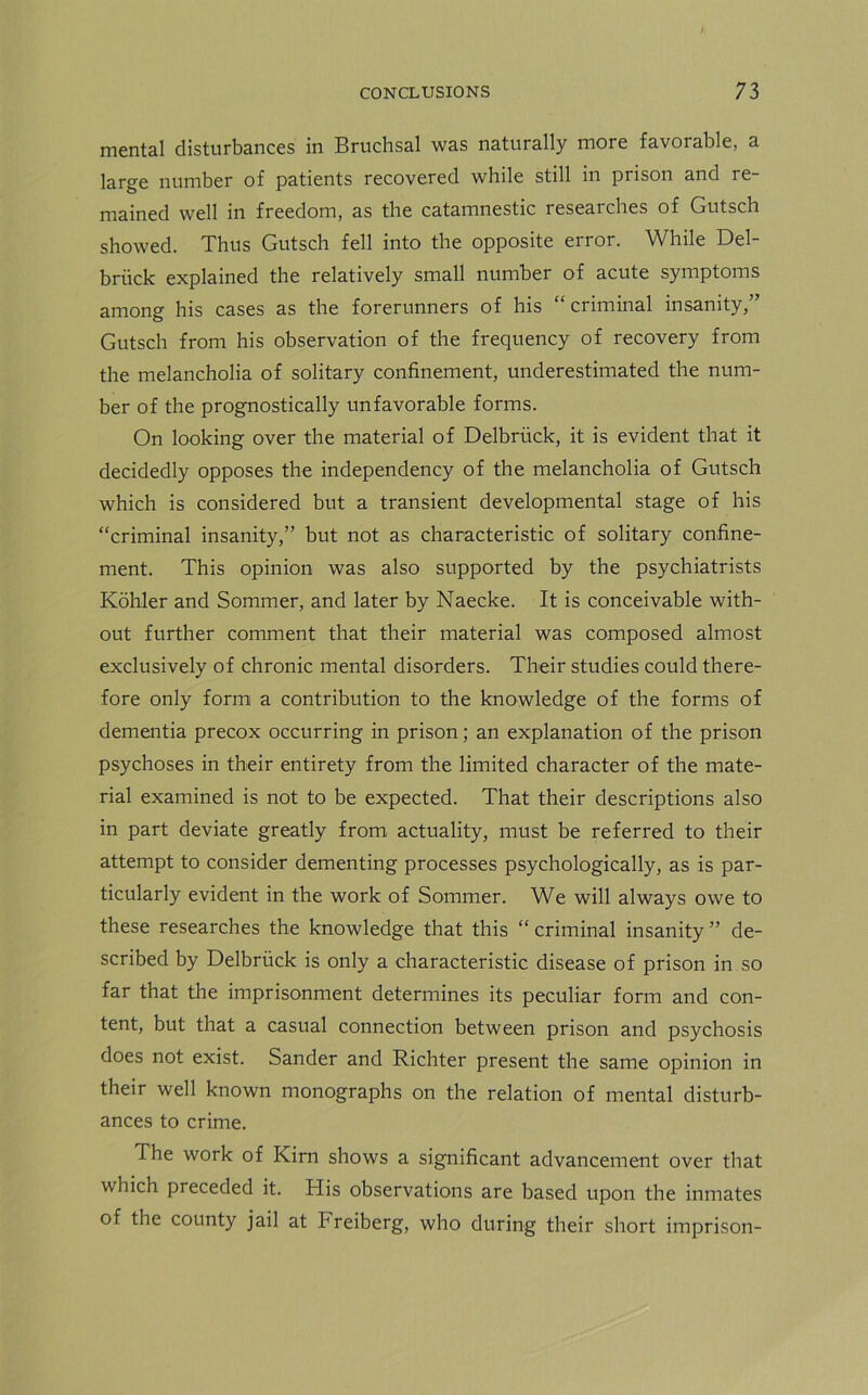 mental disturbances in Bruchsal was naturally more favorable, a large number of patients recovered while still in prison and re- mained well in freedom, as the catamnestic researches of Gutsch showed. Thus Gutsch fell into the opposite error. While Del- briick explained the relatively small number of acute symptoms among his cases as the forerunners of his “ criminal insanity,” Gutsch from his observation of the frequency of recovery from the melancholia of solitary confinement, underestimated the num- ber of the prognostically unfavorable forms. On looking over the material of Delbriick, it is evident that it decidedly opposes the independency of the melancholia of Gutsch which is considered but a transient developmental stage of his “criminal insanity,” but not as characteristic of solitary confine- ment. This opinion was also supported by the psychiatrists Kohler and Sommer, and later by Naecke. It is conceivable with- out further comment that their material was composed almost exclusively of chronic mental disorders. Their studies could there- fore only form a contribution to the knowledge of the forms of dementia precox occurring in prison; an explanation of the prison psychoses in their entirety from the limited character of the mate- rial examined is not to be expected. That their descriptions also in part deviate greatly from actuality, must be referred to their attempt to consider dementing processes psychologically, as is par- ticularly evident in the work of Sommer. We will always owe to these researches the knowledge that this “ criminal insanity ” de- scribed by Delbriick is only a characteristic disease of prison in so far that the imprisonment determines its peculiar form and con- tent, but that a casual connection between prison and psychosis does not exist. Sander and Richter present the same opinion in their well known monographs on the relation of mental disturb- ances to crime. The work of Kirn shows a significant advancement over that which preceded it. His observations are based upon the inmates of the county jail at Freiberg, who during their short imprison-