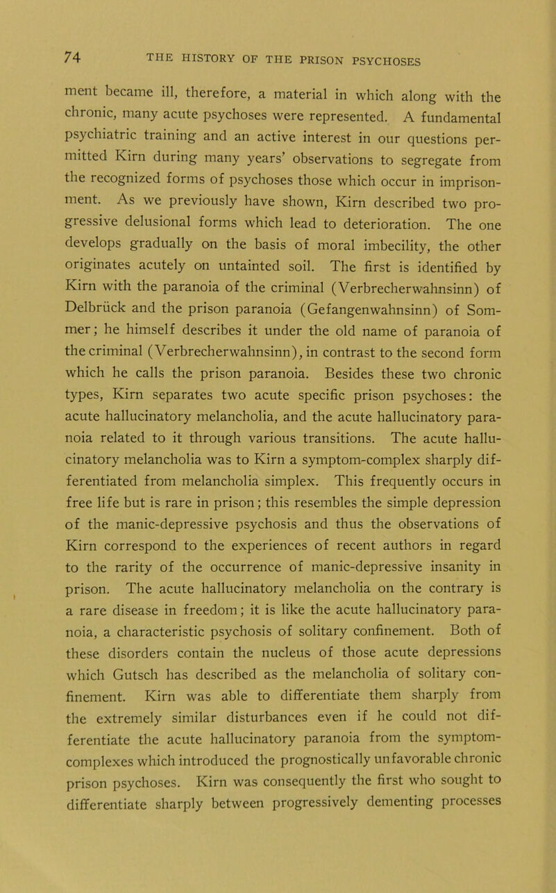 ment became ill, therefore, a material in which along with the chronic, many acute psychoses were represented. A fundamental psychiatric training and an active interest in our questions per- mitted Kirn during many years’ observations to segregate from the recognized forms of psychoses those which occur in imprison- ment. As we previously have shown, Kirn described two pro- gressive delusional forms which lead to deterioration. The one develops gradually on the basis of moral imbecility, the other originates acutely on untainted soil. The first is identified by Kirn with the paranoia of the criminal (Verbrecherwahnsinn) of Delbriick and the prison paranoia (Gefangenwahnsinn) of Som- mer; he himself describes it under the old name of paranoia of the criminal (Verbrecherwahnsinn), in contrast to the second form which he calls the prison paranoia. Besides these two chronic types, Kirn separates two acute specific prison psychoses: the acute hallucinatory melancholia, and the acute hallucinatory para- noia related to it through various transitions. The acute hallu- cinatory melancholia was to Kirn a symptom-complex sharply dif- ferentiated from melancholia simplex. This frequently occurs in free life but is rare in prison; this resembles the simple depression of the manic-depressive psychosis and thus the observations of Kirn correspond to the experiences of recent authors in regard to the rarity of the occurrence of manic-depressive insanity in prison. The acute hallucinatory melancholia on the contrary is a rare disease in freedom; it is like the acute hallucinatory para- noia, a characteristic psychosis of solitary confinement. Both of these disorders contain the nucleus of those acute depressions which Gutsch has described as the melancholia of solitary con- finement. Kirn was able to differentiate them sharply from the extremely similar disturbances even if he could not dif- ferentiate the acute hallucinatory paranoia from the symptom- complexes which introduced the prognostically unfavorable chronic prison psychoses. Kirn was consequently the first who sought to differentiate sharply between progressively dementing processes