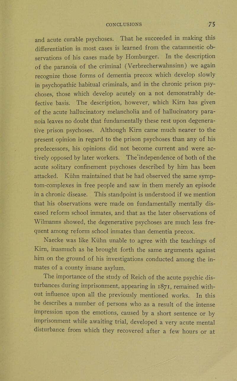 and acute curable psychoses. That he succeeded in making this differentiation in most cases is learned from the catamnestic ob- servations of his cases made by Homburger. In the description of the paranoia of the criminal (Verbrecherwahnsinn) we again recognize those forms of dementia precox which develop slowly in psychopathic habitual criminals, and in the chronic prison psy- choses, those which develop acutely on a not demonstrably de- fective basis. The description, however, which Kirn has given of the acute hallucinatory melancholia and of hallucinatory para- noia leaves no doubt that fundamentally these rest upon degenera- tive prison psychoses. Although Kirn came much nearer to the present opinion in regard to the prison psychoses than any of his predecessors, his opinions did not become current and were ac- tively opposed by later workers. The’independence of both of the acute solitary confinement psychoses described by him has been attacked. Kuhn maintained that he had observed the same symp- tom-complexes in free people and saw in them merely an episode in a chronic disease. This standpoint is understood if we mention that his observations were made on fundamentally mentally dis- eased reform school inmates, and that as the later observations of Wilmanns showed, the degenerative psychoses are much less fre- quent among reform school inmates than dementia precox. Naecke was like Kiihn unable to agree with the teachings of Kirn, inasmuch as he brought forth the same arguments against him on the ground of his investigations conducted among the in- mates of a county insane asylum. The importance of the study of Reich of the acute psychic dis- turbances during imprisonment, appearing in 1871, remained with- out influence upon all the previously mentioned works. In this he describes a number of persons who as a result of the intense impression upon the emotions, caused by a short sentence or by imprisonment while awaiting trial, developed a very acute mental disturbance from which they recovered after a few hours or at