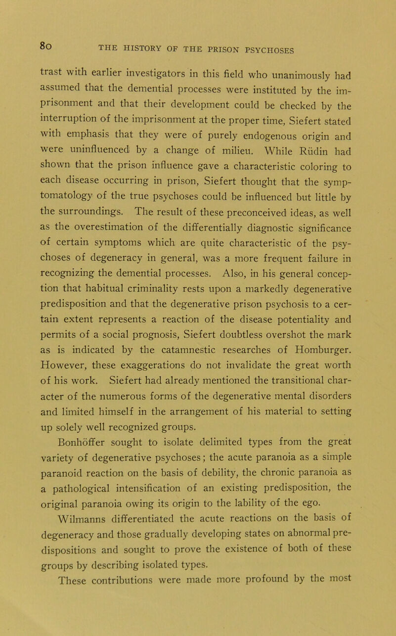 trast with eailier investigators in this field who unanimously had assumed that the demential processes were instituted by the im- pi isonment and that their development could be checked by the interruption of the imprisonment at the proper time, Siefert stated with emphasis that they were of purely endogenous origin and were uninfluenced by a change of milieu. While Rudin had shown that the prison influence gave a characteristic coloring to each disease occurring in prison, Siefert thought that the symp- tomatology of the true psychoses could be influenced but little by the surroundings. The result of these preconceived ideas, as well as the overestimation of the differentially diagnostic significance of certain symptoms which are quite characteristic of the psy- choses of degeneracy in general, was a more frequent failure in recognizing the demential processes. Also, in his general concep- tion that habitual criminality rests upon a markedly degenerative predisposition and that the degenerative prison psychosis to a cer- tain extent represents a reaction of the disease potentiality and permits of a social prognosis, Siefert doubtless overshot the mark as is indicated by the catamnestic researches of Homburger. However, these exaggerations do not invalidate the great worth of his work. Siefert had already mentioned the transitional char- acter of the numerous forms of the degenerative mental disorders and limited himself in the arrangement of his material to setting up solely well recognized groups. Bonhoffer sought to isolate delimited types from the great variety of degenerative psychoses; the acute paranoia as a simple paranoid reaction on the basis of debility, the chronic paranoia as a pathological intensification of an existing predisposition, the original paranoia owing its origin to the lability of the ego. Wilmanns differentiated the acute reactions on the basis of degeneracy and those gradually developing states on abnormal pre- dispositions and sought to prove the existence of both of these groups by describing isolated types. These contributions were made more profound by the most