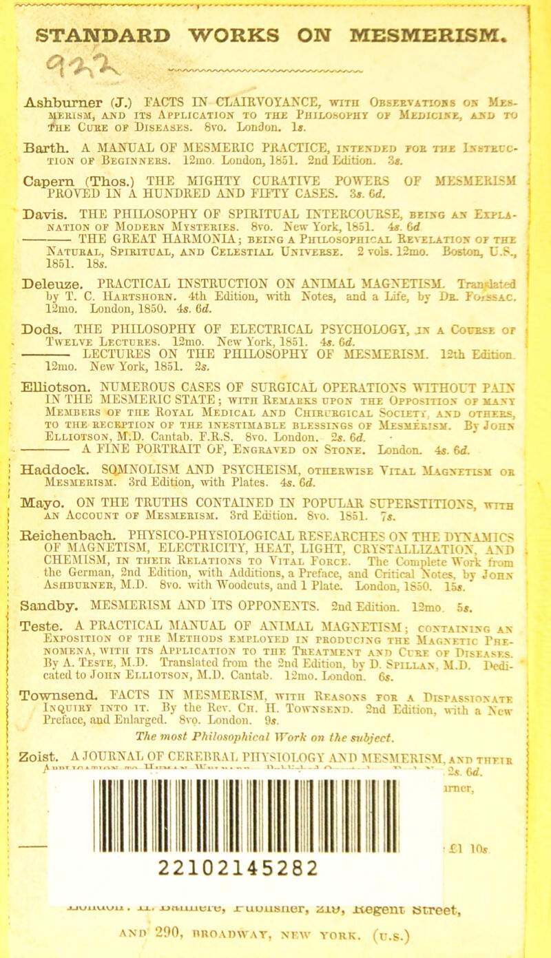 STANDARD WORKS ON MESMERISM. C\^K Ashburner (J.) FACTS IN CLAIRVOYANCE, wira Observations on >1es. MERISH, AND ITS APPLICATION TO THE PHILOSOPHY OP MEDICINE, AND TO tfHE Cube op Diseases. 8vo. London. 1*. Barth. A MANUAL OF MESMERIC PRACTICE, intended poe the Instruc- tion op Beginners. 12mo. London, 1851. 2nd Edition. 3*. Capem (Thos.) THE MTGHTY CURATIVE POWERS OF MESMERISM PROVED IN A HUNDRED AND FIFTY CASES. 3*. 6d. Davis. THE PHILOSOPHY OF SPIRITUAL INTERCOURSE, being an Expla- nation op Modern Mysteries. 8vo. New York, 1851. 4s. (id THE GREAT HARMONIA; being a Philosophical Revelation op the Natural, Spiritual, and Celestial Universe. 2 vois. 12mo. Boston, U.S., 1851. 18s. Deleuze. PRACTICAL INSTRUCTION ON ANIMAL MAGNETISM. Translated ljy T. C. Hartshorn. 4th Edition, with Notes, and a Life, by Dr. Fo-ssac. 12mo. London, 1850. 4s. 6d. Dods. THE PHILOSOPHY OF ELECTRICAL PSYCHOLOGY, LN A Course op Twelve Lectures. 12mo. New Y'ork, 1851. 4s. 6d. LECTURES ON THE PHILOSOPHY OF MESMERISM. 12th Edition 12mo. New York, 1851. 2s. Elliotson. NUMEROUS CASES OF SURGICAL OPERATIONS WITHOUT PAIN IN THE MESMERIC STATE ; with Remarks upon the Opposition op many Members of the Royal Medical and Chiri rgical Society, and others, TO THE RECEPTION OF THE INESTIMABLE BLESSINGS OF MESMERISM. By JOHN Elliotson, M:D. Cantab. F.R.S. 8vo. London. 2s. 6d. A FINE PORTRAIT OF, Engraved on Stone. London. 4s. 6rf. Haddock. SQMNOLISM AND PSYCH EISM, otherwise Vital Magnetism or Mesmerism. 3rd Edition, with Plates. 4s. 6d. Mayo. ON THE TRUTHS CONTAINED IN POPULAR SUPERSTITIONS, wtth an Account of Mesmerism. 3rd Edition. 8vo. 1851. 7s. Heichenbach. PHYSICO-PHYSIOLOGICAL RESEARCHES ON THE DY'NAMICS OF MAGNETISM, ELECTRICITY, HEAT, LIGHT, CRYSTALLIZATION, AND CHEM1SM, IN their Relations to Vital Force. The Complete Work from the German, 2nd Edition, with Additions, a Preface, and Critical Notes, by John Ashburner, M.D. 8vo. with Woodcuts, and 1 Plate. London, 1850. 15s.' Sandby. MESMERISM AND ITS OPPONENTS. 2nd Edition. 12mo. 5s. Teste. A PRACTICAL MANUAL OF ANIMAL MAGNETISM; containing an Exposition of the Methods empxoyed in producing the Magnetic Phe- nomena, with its Application to the Treatment and Cure of Diseases By A. Teste, M.D. Translated from the 2nd Edition, by D. Spillan. M.D. Dedi- cated to John Elliotson, M.D. Cantab. 12mo. London. 6s. Townsend. FACTS IN MESMERISM, with Reasons for a Dispassionate Inquiry into it. By the Rev. Cn. H. Townsend. 2nd Edition, with a New Preface, and Enlarged. 8vo. London. 9s. The most Philosophical Work on the svhject. Zoist. A JOURNAL OF CEREBRAL PHYSIOLOGY AND MESMERISM, and their A 11111 in* mmxx mn Ilitu I XT \\T■>•... n11—Li:_l a A —I » VN 1 »• N r. , s -45. OC. 22102145282 xjuuuwu . xx. jruuusiier, zitj, ±tegem street, AND 290, BROADWAY, NEW YORK. (u.S.)