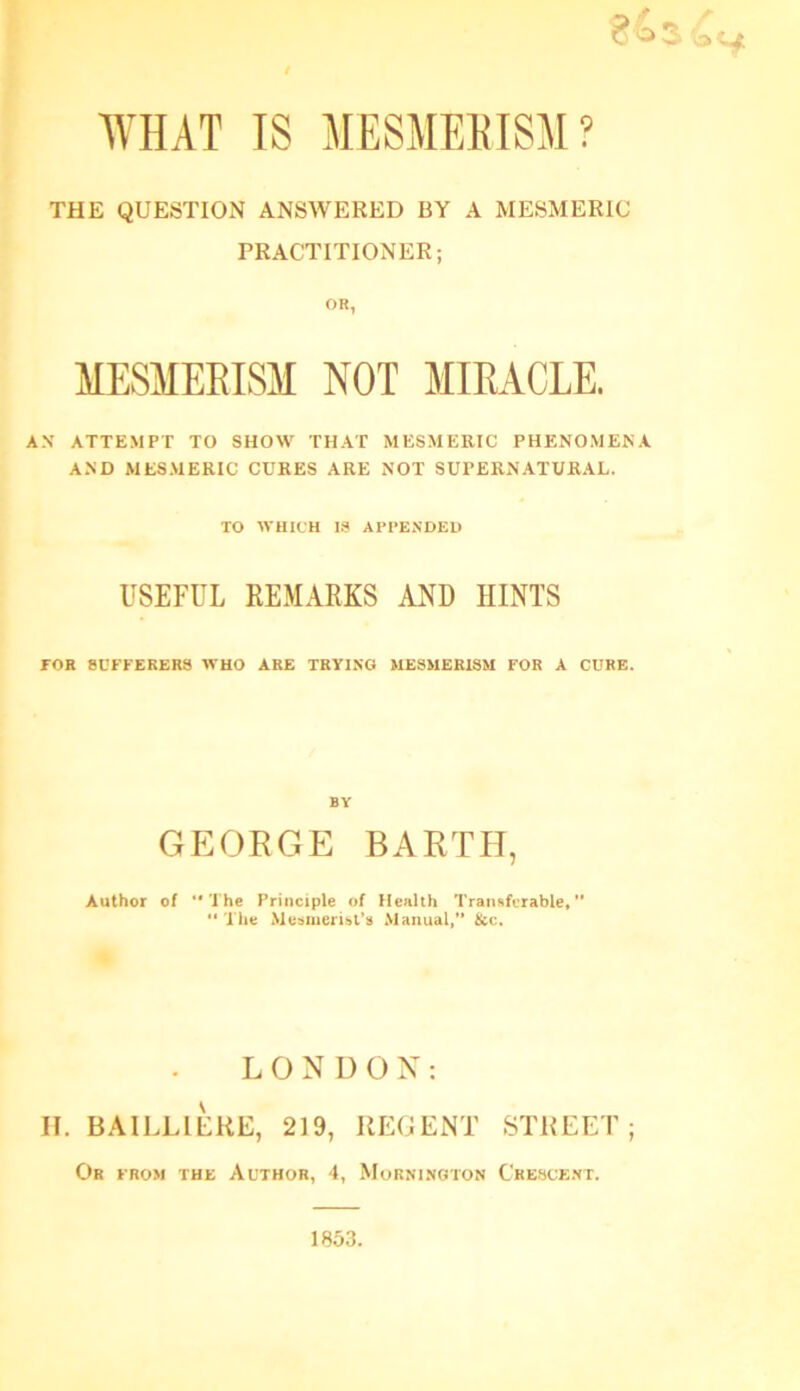 WHAT IS MESMEEISM? 84,3 £h THE QUESTION ANSWERED BY A MESMERIC PRACTITIONER; OR, MESMERISM NOT MIRACLE. AN ATTEMPT TO SHOW THAT MESMERIC PHENOMENA AND MESMERIC CURES ARE NOT SUPERNATURAL. TO WHICH IS APPENDED USEFUL REMARKS AND HINTS FOR SUFFERERS WHO ARE TRYING MESMERISM FOR A CURE. BY GEORGE BARTH, Author of The Principle of Health Transferable,”  The Mesmerist's Manual,” &c. LONDON: II. BAILLIERE, 219, REGENT STREET; Or from the Author, 4, Mornington Crescent. 1853.