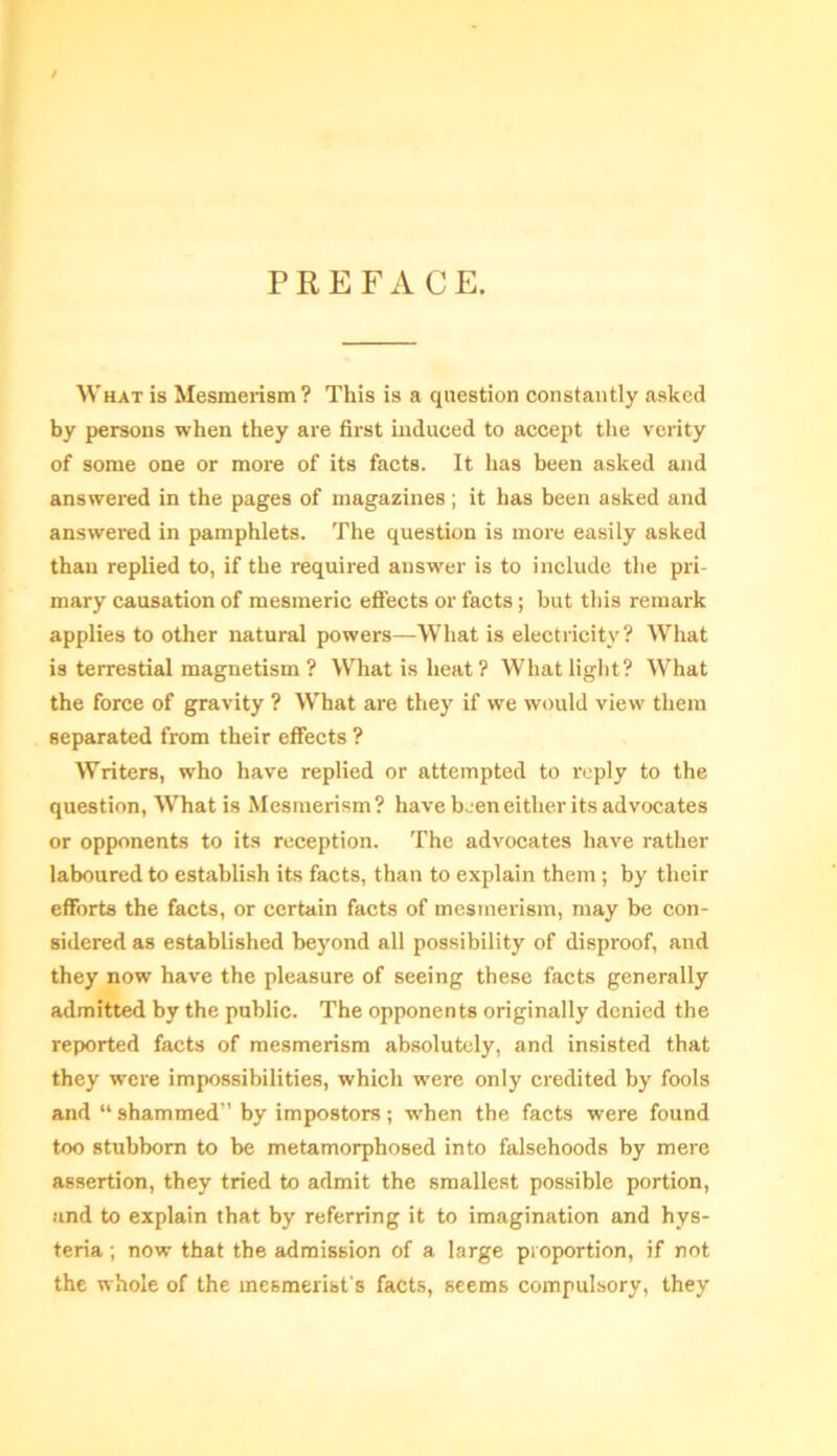 PREFACE. What is Mesmerism ? This is a question constantly asked by persons when they are first induced to accept the verity of some one or more of its facts. It has been asked and answered in the pages of magazines; it has been asked and answered in pamphlets. The question is more easily asked than replied to, if the required answer is to include the pri- mary causation of mesmeric effects or facts; but this remark applies to other natural powers—What is electricity? What is terrestial magnetism ? What is heat? What light? What the force of gravity ? What are they if we would view them separated from their effects ? Writers, who have replied or attempted to reply to the question, What is Mesmerism? have been either its advocates or opponents to its reception. The advocates have rather laboured to establish its facts, than to explain them ; by their efforts the facts, or certain facts of mesmerism, may be con- sidered as established beyond all possibility of disproof, and they now have the pleasure of seeing these facts generally admitted by the public. The opponents originally denied the reported facts of mesmerism absolutely, and insisted that they w'ere impossibilities, which were only credited by fools and “shammed” by impostors; when the facts were found too stubborn to be metamorphosed into falsehoods by mere assertion, they tried to admit the smallest possible portion, and to explain that by referring it to imagination and hys- teria ; now that the admission of a large proportion, if not the whole of the mesmerist's facts, seems compulsory, they