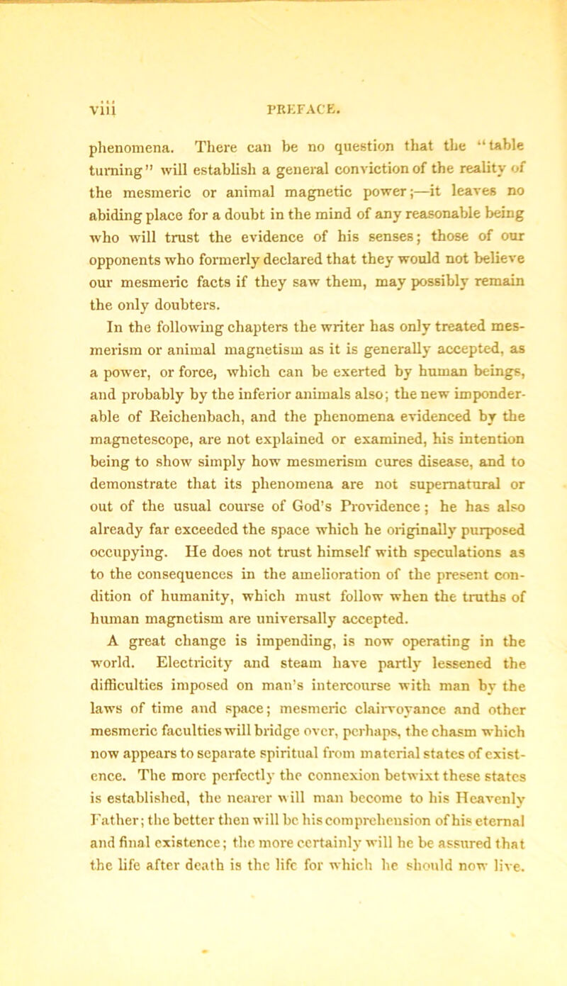 phenomena. There can be no question that the “table turning” will establish a general conviction of the reality of the mesmeric or animal magnetic power;—it leaves no abiding place for a doubt in the mind of any reasonable being who will trust the evidence of his senses; those of our opponents who formerly declared that they would not believe our mesmeric facts if they saw them, may possibly remain the only doubters. In the following chapters the writer has only treated mes- merism or animal magnetism as it is generally accepted, as a power, or force, which can be exerted by human beings, and probably by the inferior animals also; the new imponder- able of Reichenbach, and the phenomena evidenced by the magnetescope, are not explained or examined, his intention being to show simply how mesmerism cures disease, and to demonstrate that its phenomena are not supernatural or out of the usual course of God’s Providence; he has also already far exceeded the space which he originally purposed occupying. He does not trust himself with speculations as to the consequences in the amelioration of the present con- dition of humanity, which must follow when the truths of human magnetism are universally accepted. A great change is impending, is now operating in the world. Electricity and steam have partly lessened the difficulties imposed on man’s intercourse with man by the laws of time and space; mesmeric clairvoyance and other mesmeric faculties will bridge over, perhaps, the chasm which now appears to separate spiritual from material states of exist- ence. The more perfectly the connexion betwixt these states is established, the nearer will man become to his Heavenly Father; the better then will be his comprehension of his eternal and final existence; the more certainly will he be assured that the life after death is the life for which he should now live.