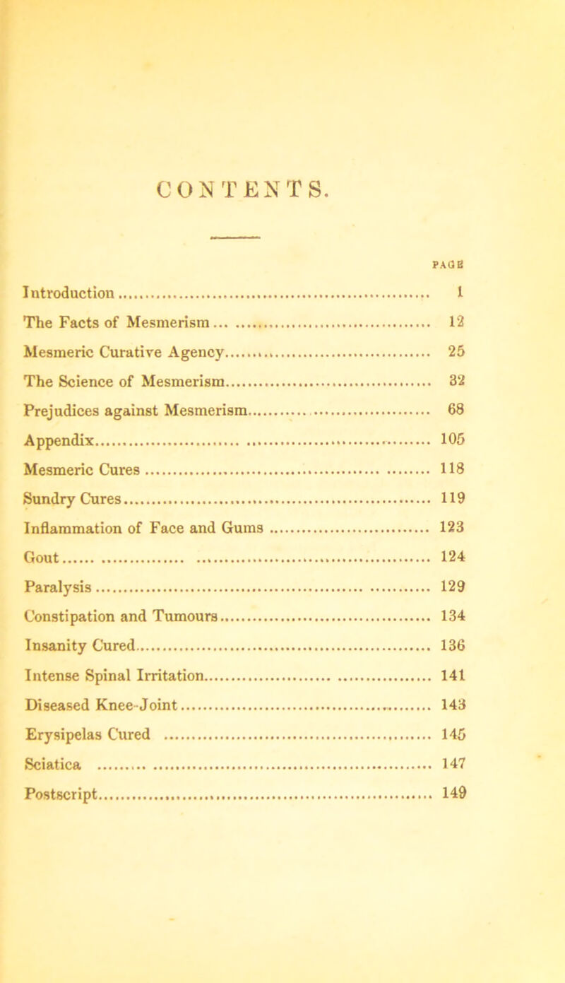 C O N TENTS. faob Introduction 1 The Facts of Mesmerism 12 Mesmeric Curative Agency 25 The Science of Mesmerism 32 Prejudices against Mesmerism 68 Appendix 105 Mesmeric Cures 118 Sundry Cures 119 Inflammation of Face and Gums 123 Gout 124 Paralysis 129 Constipation and Tumours 134 Insanity Cured 136 Intense Spinal Irritation 141 Diseased Knee Joint 143 Erysipelas Cured 145 Sciatica 147 Postscript 149