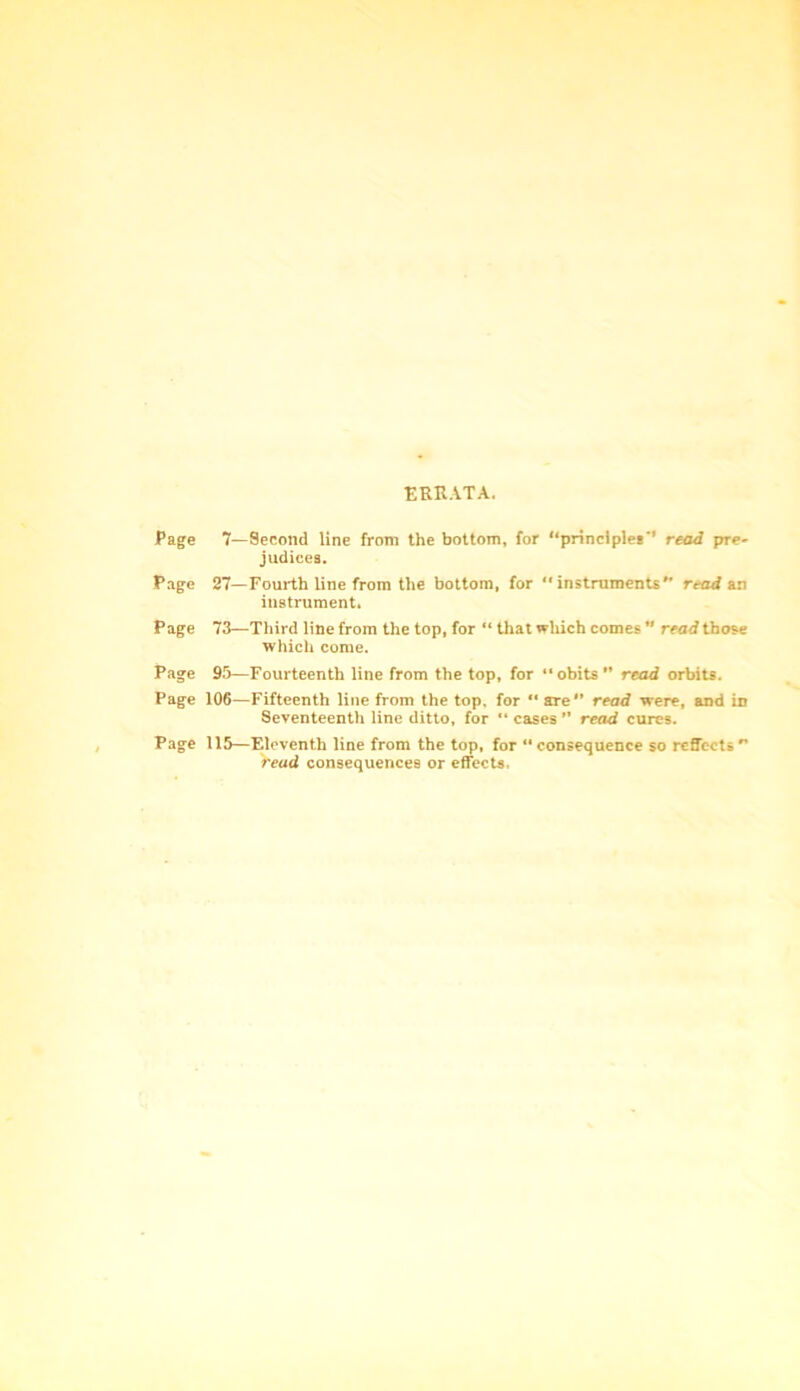 ERRATA. Page 7—Second line from the bottom, for “principles*’ read pre- judices. Page 27—Fourth line from the bottom, for “instruments'* read an instrument. Page 73—Third line from the top, for “ that which comes ” read those which come. Page 95—Fourteenth line from the top, for “obits” read orbits. Page 106—Fifteenth line from the top, for “ are” read were, and in Seventeenth line ditto, for “ cases ” read cures. Page 115—Eleventh line from the top, for “consequence so reflects” read consequences or effects,