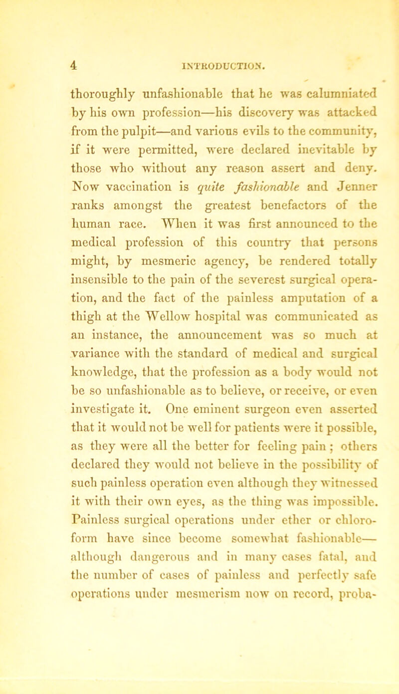 thoroughly unfashionable that he was calumniated by his own profession—his discovery was attacked from the pulpit—and various evils to the community, if it were permitted, were declared inevitable by those who without any reason assert and deny. Now vaccination is quite fashionable and Jenner ranks amongst the greatest benefactors of the human race. When it was first announced to the medical profession of this country that persons might, by mesmeric agency, be rendered totally insensible to the pain of the severest surgical opera- tion, and the fact of the painless amputation of a thigh at the Wellow hospital was communicated as an instance, the announcement was so much at variance with the standard of medical and surgical knowledge, that the profession as a body would not be so unfashionable as to believe, or receive, or even investigate it. One eminent surgeon even asserted that it would not be well for patients were it possible, as they were all the better for feeling pain ; others declared they would not believe in the possibility of such painless operation even although they witnessed it with their own eyes, as the thing was impossible. Painless surgical operations under ether or chloro- form have since become somewhat fashionable— although dangerous and in many cases fatal, and the number of cases of painless and perfectly safe operations under mesmerism now on record, proba-