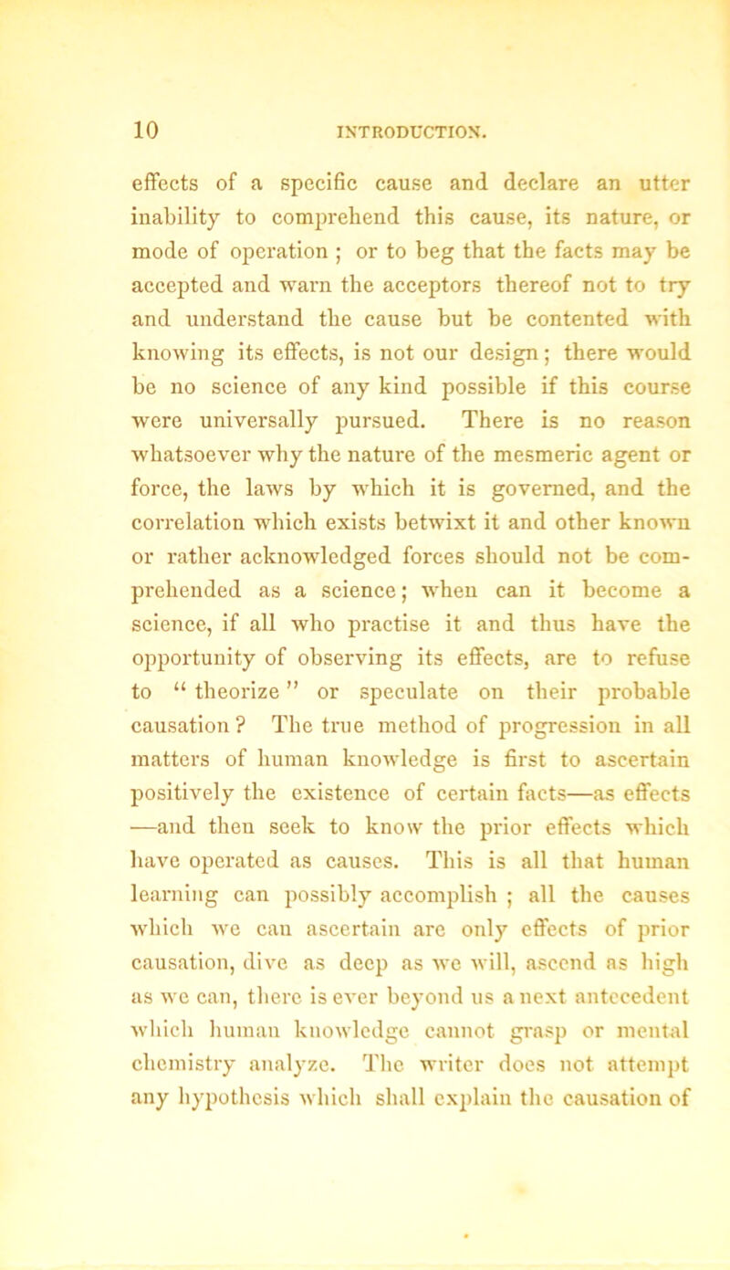 effects of a specific cause and declare an utter inability to comprehend this cause, its nature, or mode of operation ; or to beg that the facts may be accepted and warn the acceptors thereof not to try and understand the cause but be contented with knowing its effects, is not our design; there would be no science of any kind possible if this course were universally pursued. There is no reason whatsoever why the nature of the mesmeric agent or force, the laws by which it is governed, and the correlation which exists betwixt it and other known or rather acknowledged forces should not be com- prehended as a science; when can it become a science, if all who practise it and thus have the opportunity of observing its effects, are to refuse to “ theorize ” or speculate on their probable causation? The true method of progression in all matters of human knowledge is first to ascertain positively the existence of certain facts—as effects —and then seek to know the prior effects which have operated as causes. This is all that human learning can possibly accomplish ; all the causes which we can ascertain are only effects of prior causation, dive as deep as we will, ascend as high as we can, there is ever beyond us a next antecedent which human knowledge cannot grasp or mental chemistry analyze. The writer does not attempt any hypothesis which shall explain the causation of