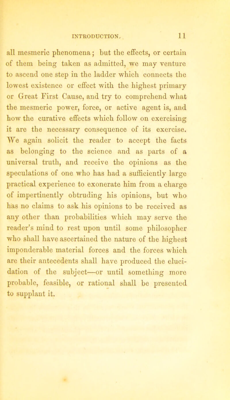 all mesmeric phenomena; but the effects, or certain of them being taken as admitted, we may venture to ascend one step in the ladder which connects the lowest existence or effect with the highest primary or Great First Cause, and try to comprehend what the mesmeric power, force, or active agent is, and how the curative effects which follow on exercising it are the necessary consequence of its exercise. We again solicit the reader to accept the facts as belonging to the science and as parts of a universal truth, and receive the opinions as the speculations of one who has had a sufficiently large practical experience to exonerate him from a charge of impertinently obtruding his opinions, but who has no claims to ask his opinions to be received as any other than probabilities which may serve the reader’s mind to rest upon until some philosopher who shall have ascertained the nature of the highest imponderable material forces and the forces which are their antecedents shall have produced the eluci- dation of the subject—or until something more probable, feasible, or rational shall be presented to supplant it.