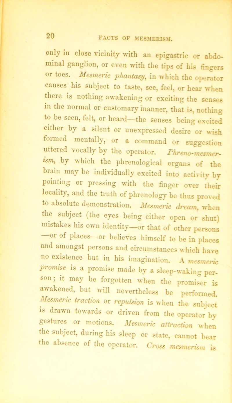 only in close vicinity with an epigastric or abdo- minal ganglion, or even with the tips of his fingers or toes. Mesmeric phantasy, in which the operator causes his subject to taste, see, feel, or hear when there is nothing awakening or exciting the senses in the normal or customary manner, that is, nothing to be seen, felt, or heard—the senses being excited either by a silent or unexpressed desire or wish formed mentally, or a command or suggestion uttered vocally by the operator. Phreno-mesmer- tsm, by which the phrenological organs of the brain may be individually excited into activity by pointing or pressing with the finger over their locality, and the truth of phrenology be thus proved to absolute demonstration. Mesmeric dream, when the subject (the eyes being either open or shut) mistakes his own identity—or that of other persons —or of places—or believes himself to be in places and amongst persons and circumstances which have no existence but in his imagination. A mesmeric promise is a promise made by a sleep-waking per- son; it may be forgotten when the promiser is awakened, but will nevertheless be performed. Mesmeric traction or repulsion is when the subject is drawn towards or driven from the operator by gestures or motions. Mesmeric attraction when the subject, during his sleep or state, cannot bear the absence of the operator. Cross mesmerism is