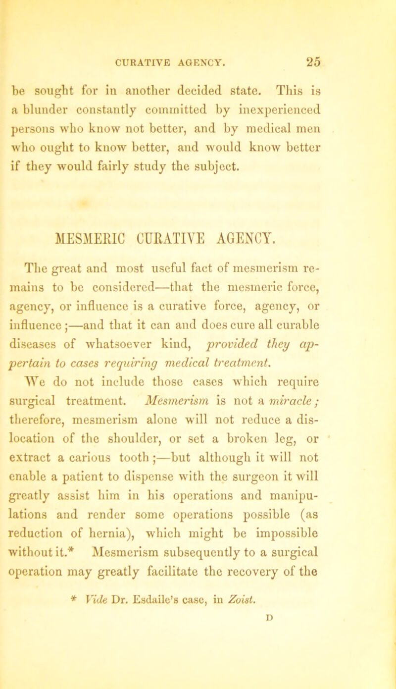 be sought for in another decided state. This is a blunder constantly committed by inexperienced persons who know not better, and by medical men who ought to know better, and would know better if they would fairly study the subject. MESMERIC CURATIVE AGENCY. The great and most useful fact of mesmerism re- mains to be considered—that the mesmeric force, agency, or influence is a curative force, agency, or influence ;—and that it can and does cure all curable diseases of whatsoever kind, provided they ap- pertain to cases requiring medical treatment. We do not include those cases which require surgical treatment. Mesmerism is not a miracle; therefore, mesmerism alone will not reduce a dis- location of the shoulder, or set a broken leg, or extract a carious tooth ;—but although it will not enable a patient to dispense with the surgeon it will greatly assist him in his operations and manipu- lations and render some operations possible (as reduction of hernia), which might be impossible without it.* Mesmerism subsequently to a surgical operation may greatly facilitate the recovery of the * Vide Dr. Esdaile’s case, in Zoist. D