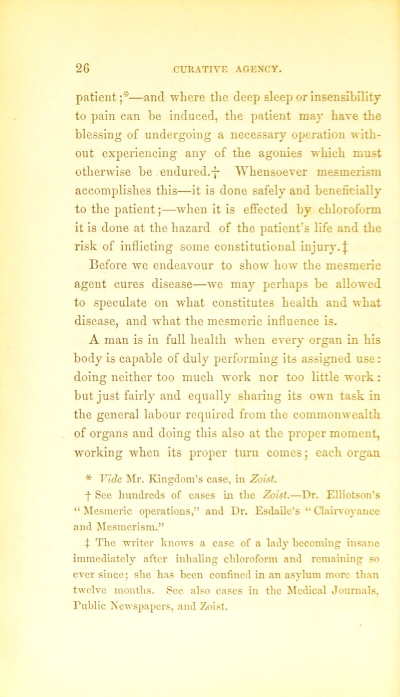 patient;*—and where the deep sleep or insensibility to pain can be induced, the patient may have the blessing of undergoing a necessary operation with- out experiencing any of the agonies which must otherwise be endured.-]- Whensoever mesmerism accomplishes this—it is done safely and beneficially to the patient;—when it is effected by chloroform it is done at the hazard of the patient’s life and the risk of inflicting some constitutional injury. \ Before we endeavour to show how the mesmeric agent cures disease—we may perhaps be allowed to speculate on what constitutes health and what disease, and what the mesmeric influence is. A man is in full health when every organ in his body is capable of duly performing its assigned use: doing neither too much wrork nor too little work: but just fairly and equally sharing its own task in the general labour required from the commonwealth of organs and doing this also at the proper moment, working when its proper turn comes; each organ * Vide Mr. Kingdom’s case, in Zoist. f See hundreds of cases in the Zoist.—Dr. Elliotson’s “Mesmeric operations,” and Dr. Esdaile’s “Clairvoyance and Mesmerism.” t The writer knows a case of a lady becoming insane immediately after inhaling chloroform and remaining so ever since; she has been confined in an asylum more than twelve months. Sec also cases in the Medical Journals, Public Newspapers, and Zoist.