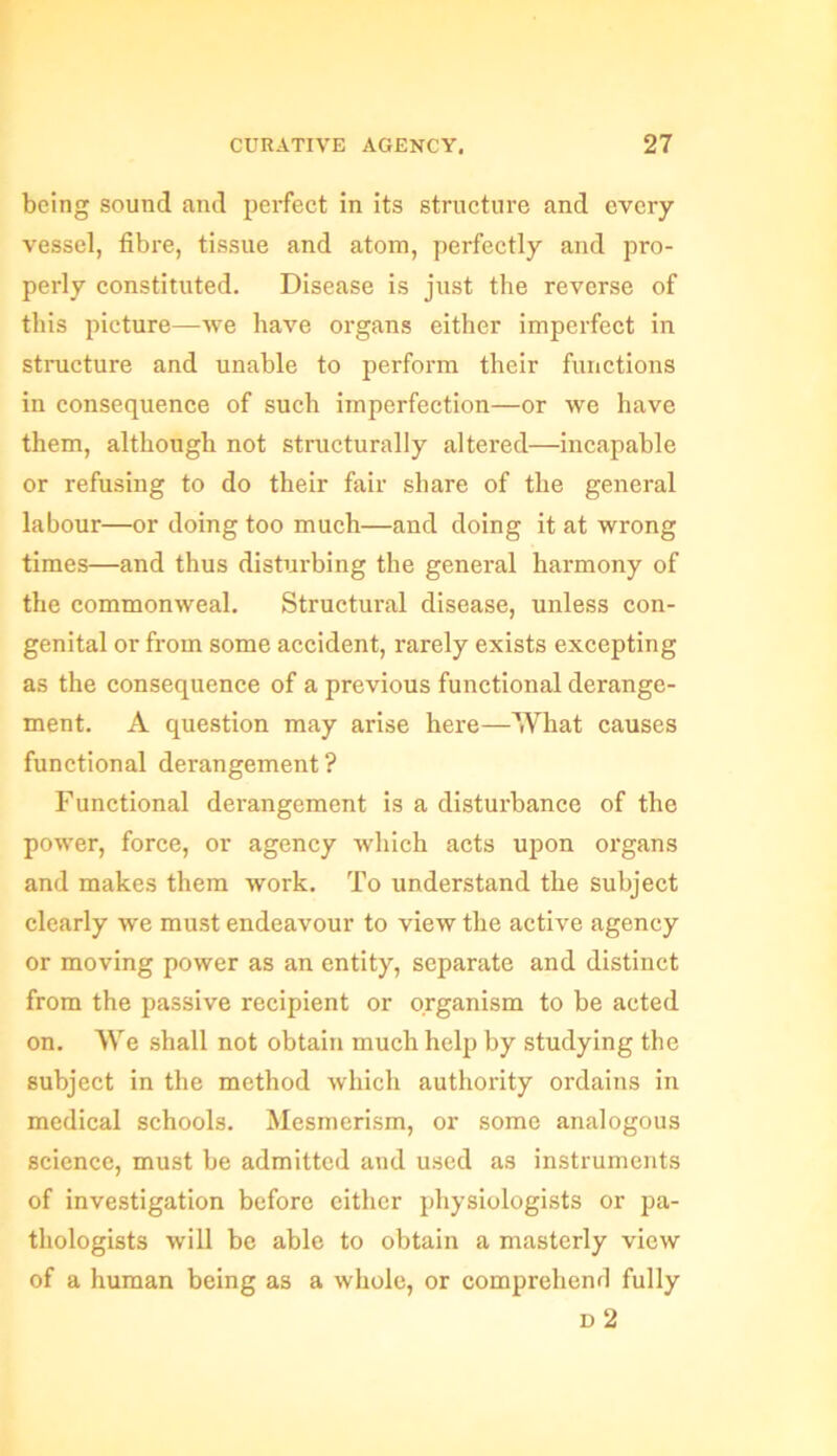 being sound and perfect in its structure and every vessel, fibre, tissue and atom, perfectly and pro- perly constituted. Disease is just the reverse of this picture—we have organs either imperfect in structure and unable to perform their functions in consequence of such imperfection—or we have them, although not structurally altered—incapable or refusing to do their fair share of the general labour—or doing too much—and doing it at wrong times—and thus disturbing the general harmony of the commonweal. Structural disease, unless con- genital or from some accident, rarely exists excepting as the consequence of a previous functional derange- ment. A question may arise here—What causes functional derangement ? Functional derangement is a disturbance of the power, force, or agency which acts upon organs and makes them work. To understand the subject clearly we must endeavour to view the active agency or moving power as an entity, separate and distinct from the passive recipient or organism to be acted on. We shall not obtain much help by studying the subject in the method which authority ordains in medical schools. Mesmerism, or some analogous science, must be admitted and used as instruments of investigation before either physiologists or pa- thologists will be able to obtain a masterly view of a human being as a whole, or comprehend fully d 2