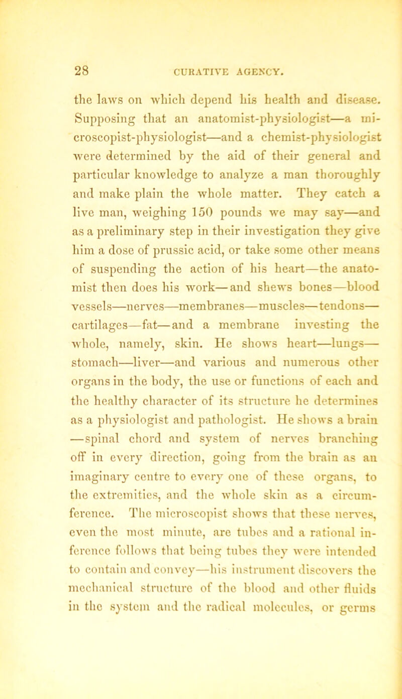 the laws on which depend his health and disease. Supposing that an anatomist-physiologist—a mi- croscopist-physiologist—and a chemist-physiologist were determined by the aid of their general and particular knowledge to analyze a man thoroughly and make plain the whole matter. They catch a live man, weighing 150 pounds we may say—and as a preliminary step in their investigation they give him a dose of prussic acid, or take some other means of suspending the action of his heart—the anato- mist then does his work—and shews bones—blood vessels—nerves—membranes—muscles—tendons— cartilages—fat—and a membrane investing the whole, namely, skin. He shows heart—lungs— stomach—liver—and various and numerous other organs in the body, the use or functions of each and the healthy character of its structure he determines as a physiologist and pathologist. He shows a brain —spinal chord and system of nerves branching off in every direction, going from the brain as an imaginary centre to every one of these organs, to the extremities, and the whole skin as a circum- ference. The microscopist shows that these nerves, even the most minute, are tubes and a rational in- ference follows that being tubes they were intended to contain and convey—his instrument discovers the mechanical structure of the blood and other fluids in the system and the radical molecules, or germs